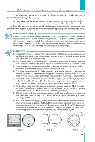 13
§ 2. Послідовне і паралельне з’єднання провідників. Шунти і додаткові опори
— загальна сила струму в ділянці дорівнює сумі сил струмів в окремих
провідниках: I I I In= + + +1 2 ... ;
— опір ділянки можна визначити з формули:
1 1 1 1
1 2R R R Rn
= + + +... .
yy Для збільшення верхньої межі вимірювання до амперметра паралельно
приєднують шунт, а до вольтметра послідовно приєднують додатковий опір.
контрольні запитання
1. Яке з’єднання провідників називають послідовним? Які співвідношення
справджуються для цього з’єднання? Доведіть їх. 2. Яке з’єднання провідни-
ків називають паралельним? Які співвідношення справджуються для цього
з’єднання? Доведіть їх. 3.  Як можна збільшити верхню межу вимірювання
вольтметра? 4. У якому випадку і як шунтують амперметри?
вправа № 2
1. Розгляньте рис. 1 і визначте: які прилади зображено; для вимірювання
якої фізичної величини призначений кожен прилад; якою є верхня межа
вимірювання кожного приладу.
2. Як, на вашу думку, з’єднані лампи в одній вітці ялинкової гірлянди? з’єднані
різні вітки гірлянди? Для чого в гірляндах застосовують кілька віток ламп?
3. Чому споживачі електричного струму, якими ми користуємося в побуті,
зазвичай розраховані на однакову напругу (220 В)?
4. Два резистори опорами 2 і 3 Ом приєднали до джерела струму, напруга на
виході якого 12 В. Визначте силу струму в кожному резисторі та загальну
силу струму в колі, якщо резистори з’єднані: а) послідовно; б) паралельно.
5. Визначте загальний опір R ділянки кола (рис. 2), якщо R R R R1 2 5 6 3= = = =
R R R R1 2 5 6 3= = = = Ом, R3 20= Ом, R4 24= Ом. Чому дорівнює сила струму в кож-
ному резисторі, якщо до ділянки кола прикладена напруга 36 B?
6. До ділянки кола, яка містить два резистори, подано напругу 24 В. Коли ре-
зистори з’єднані послідовно, сила струму в ділянці дорівнює 0,6 А, а коли
паралельно — 3,2 А. Визначте опір кожного резистора.
7. Міліамперметр зі шкалою, розрахованою на 20 мА, треба використати для
вимірювання сили струму 1 А. Обчисліть опір шунта, якщо опір міліам-
перметра 4,9 Ом.
8. Коли в ділянці кола (рис. 3) ключ замкнено, сила струму, який проходить
через амперметр, дорівнює 0,45 А. Якої сили струм проходитиме через ам-
перметр, якщо ключ розімкнути? Опори резисторів 1 і 3 та 2 і 4 попарно
однакові й дорівнюють R і 2R відповідно. Напруга на клемах є незмінною.
Амперметр вважайте ідеальним (тобто опір амперметра RA =0).
1 2
56
3 4
A
1 4
2 3
рис. 1 рис. 2 рис. 3
 