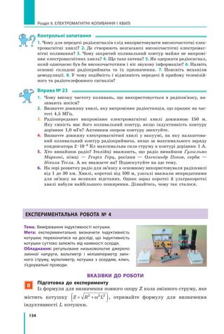 134
Розділ II. ЕЛЕКТРОМАГНІТНІ КОЛИВАННЯ І ХВИЛІ
контрольні запитання
1. Чому для передачі радіосигналів слід використовувати високочастотні елек­
тромагнітні хвилі? 2. Де створюють незгасаючі високочастотні електромаг­
нітні коливання? 3. Чому закритий коливальний контур майже не випромі­
нює електромагнітних хвиль? 4. Що таке антена? 5. Як одержати радіосигнал,
який одночасно був би високочастотним і ніс звукову інформацію? 6. Назвіть
основні складові радіоприймача та їх призначення. 7. Поясніть механізм
демодуляції. 8. У чому подібність і відмінність передачі й прийому телевізій­
ного та радіотелефонного сигналів?
Вправа № 23
1. Чому високу частоту коливань, що використовується в радіозв’язку, на­
зивають носієм?
2. Визначте довжину хвилі, яку випромінює радіостанція, що працює на час­
тоті 4,5 МГц.
3. Радіопередавач випромінює електромагнітні хвилі довжиною 150 м.
Яку ємність має його коливальний контур, якщо індуктивність контуру
дорівнює 1,0 мГн? Активним опором контуру знехтуйте.
4. Визначте довжину електромагнітної хвилі у вакуумі, на яку налаштова­
ний коливальний контур радіоприймача, якщо за максимального заряду
конденсатора 2.10–8 Кл максимальна сила струму в контурі дорівнює 1 А.
5. Хто винайшов радіо? Італійці вважають, що радіо винайшов Ґульєльмо
Марконі, німці — Генріх Герц, росіяни — Олександр Попов, серби —
Нікола Тесла. А як вважаєте ви? Подискутуйте на цю тему.
6. На зорі розвитку радіо для зв’язку в основному використовували радіохвилі
від 1 до 30 км. Хвилі, коротші від 100 м, узагалі вважали непридатними
для зв’язку на великих відстанях. Однак зараз короткі й ультракороткі
хвилі набули найбільшого поширення. Дізнайтесь, чому так сталося.
експериментальна робота № 4
тема. Вимірювання індуктивності котушки.
мета: експериментально визначити індуктивність
котушки; переконатися на досліді, що індуктивність
котушки суттєво залежіть від наявності осердя.
обладнання: регульоване низьковольтне джерело
змінної напруги, вольтметр і міліамперметр змін-
ного струму, мультиметр, котушка з осердям, ключ,
з’єднувальні проводи.
ВказіВки до роботи
 підготовка до експерименту
Із формули для визначення повного опору Z кола змінного струму, яке
містить котушку Z R L= +( )2 2 2
ω , отримайте формулу для визначення
індуктивності L котушки.
 