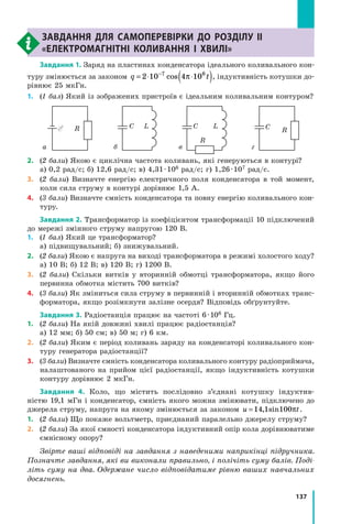 137
Експериментальна робота № 4Завдання для самоперевірки до розділу II
«Електромагнітні коливання і хвилі»
Завдання 1. Заряд на пластинах конденсатора ідеального коливального кон­
туру змінюється за законом q t= ⋅ ⋅( )−
2 10 4 107 6
cos π , індуктивність котушки до­
рівнює 25 мкГн.
1.	(1 бал) Який із зображених пристроїв є ідеальним коливальним контуром?
R RC
R
C LC L
а б в г
2.	 (2 бали) Якою є циклічна частота коливань, які генеруються в контурі?
а) 0,2 рад/с; б) 12,6 рад/с; в) 4,31 · 106 рад/с; г) 1,26 · 107 рад/с.
3.	 (2 бали) Визначте енергію електричного поля конденсатора в той момент,
коли сила струму в контурі дорівнює 1,5 А.
4.	 (3 бали) Визначте ємність конденсатора та повну енергію коливального кон­
туру.
Завдання 2. Трансформатор із коефіцієнтом трансформації 10 підключений
до мережі змінного струму напругою 120 В.
1.	 (1 бал) Який це трансформатор?
а) підвищувальний; б) знижувальний.
2.	 (2 бали) Якою є напруга на виході трансформатора в режимі холостого ходу?
а) 10 В; б) 12 В; в) 120 В; г) 1200 В.
3.	 (2 бали) Скільки витків у вторинній обмотці трансформатора, якщо його
первинна обмотка містить 700 витків?
4.	 (3 бали) Як зміниться сила струму в первинній і вторинній обмотках транс­
форматора, якщо розімкнути залізне осердя? Відповідь обґрунтуйте.
Завдання 3. Радіостанція працює на частоті 6 · 106 Гц.
1.	 (2 бали) На якій довжині хвилі працює радіостанція?
а) 12 мм; б) 50 см; в) 50 м; г) 6 км.
2.	 (2 бали) Яким є період коливань заряду на конденсаторі коливального кон­
туру генератора радіостанції?
3.	 (3 бали) Визначте ємність конденсатора коливального контуру радіо­приймача,
налаштованого на прийом цієї радіостанції, якщо індуктивність котушки
контуру дорівнює 2 мкГн.
Завдання 4. Коло, що містить послідовно з’єднані котушку індуктив­
ністю  19,1 мГн і конденсатор, ємність якого можна змінювати, підключено до
джерела струму, напруга на якому змінюється за законом u t= 14 1 100, sin π .
1.	(2 бали) Що покаже вольтметр, приєднаний паралельно джерелу струму?
2.	 (2 бали) За якої ємності конденсатора індуктивний опір кола дорівнюватиме
ємнісному опору?
Звірте ваші відповіді на завдання з наведеними наприкінці підручника.
Позначте завдання, які ви виконали правильно, і полічіть суму балів. Поді­
літь суму на два. Одержане число відповідатиме рівню ваших навчальних
досягнень.
 