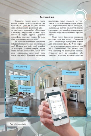 138138
Останнім часом досить часто
можна почути словосполучення «ро­
зумний дім» (рис. 1). Згідно з техніч­
ним визначенням, розумний дім —
це декілька пристроїв, об’єднаних
у мережу, керування якими здій­
снюється через зручні додатки
(смартфон, планшет тощо). Деталь­
ніше розглянемо цю систему.
Як зараз здійснюється керування
побутовими пристроями в помешкан­
нях? Пульти для побутової техніки
(телевізорів, кондиціонерів тощо)
часто важко розрізнити, крім того,
вони «зникають» саме тоді, коли
конче потрібні. Прилади опалення
(радіатори, теплі підлоги) регулю­
ються тільки безпосередньо в кімна­
тах, де розташовані. Якщо господарі,
наприклад, забули вимкнути праску
з розетки, слід негайно повертатися.
Перелік незручностей можна продов­
жити.
Саме тому інженери створили
систему, яка має назву «Розумний
дім» і забезпечує комфортне життя
для мешканців (рис. 2). А як корис­
туватися цією системою людині, яка
не є IT­фахівцем? Усе досить про­
сто! Господар чи господиня можуть
будь­якої миті на смартфоні або
планшеті відкрити віконця, на яких
Освітлення
Електропіч
Кондиціонер
Температура
повітря
Температура
підлоги
Провітрювання
розумний дім
рис. 1. Розумний дім
 