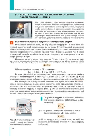 14
Розділ I. Електродинаміка. Частина 1
§ 3. Робота і потужність електричного струму.
Закон Джоуля — Ленца
Зараз електричний струм використовується практично
всюди. Різноманітні побутові електроприлади, електричне
обладнання автомобілів, хімічна промисловість, медицина,
засоби зв’язку... Кожен із вас може навести кілька десятків
пристроїв, дія яких ґрунтується на використанні електрич-
ної енергії, яка в цих пристроях перетворюється на інші
види енергії. Електричне поле при цьому виконує роботу,
яку називають роботою струму. Згадаємо, як її визначити.
1
Як визначити роботу і потужність електричного струму
Розглянемо ділянку кола, на яку подано напругу U і в якій тече по-
стійний електричний струм силою I. Це може бути будь-який провідник:
обмотка електродвигуна, стовп йонізованого газу в лампі денного світла,
спіраль нагрівального елемента праски тощо. Якщо за деякий час t через
поперечний переріз провідника проходить заряд q, то електричне поле ви-
конує роботу A qU= .
Подавши заряд q через силу струму I і час t q It=( ), отримаємо фор­
мулу для розрахунку роботи електричного струму на даній ділянці кола:
A UIt=
Одиниця роботи струму в СІ — джоуль:
A[ ] = 1 Дж = 1 В · А · с (1 J = 1 V · A · s).
В електротехніці використовують позасистемну одиницю роботи
струму  — кіловат-годину: 1 кВт · год = 3,6 · 106 Дж (1 kW · h = 3,6 · 106 J). Саме
в таких одиницях подає роботу струму лічильник електричної енергії (рис. 3.1).
На електролічильнику наявні значення ще трьох фізичних величин.
Одна з них показує, до кола з якою напругою слід приєднувати електролі-
чильник, друга — максимально допустиму силу струму в приладі, третя —
частоту змінного струму в мережі (див. § 19). За значеннями перших двох
величин визначають максимально допустиму потужність споживачів, які
можна підключити через електролічильник.
Потужність струму P — фізична величина,
яка чисельно дорівнює роботі струму за оди-
ницю часу:
P
A
t
= ,
де A — робота, виконана струмом за час t.
Урахувавши, що A UIt= , маємо:
P UI= ,
де U — напруга на ділянці кола, на якій ви-
значають потужність струму; I — сила струму
в ділянці.
Рис. 3.1. Лічильник електричної
енергії — прилад для прямого
вимірювання роботи струму
kW · h
50 Hz
60 А
220 V
 