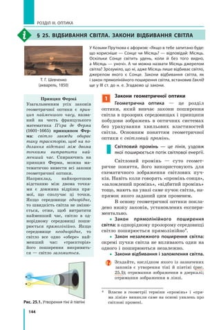 144
РОЗДІЛ III. ОПТИКА
§ 25. вІДбивання свІтЛа. ЗакОни вІДбивання свІтЛа
У Козьми Пруткова є афоризм: «Якщо в тебе запитано буде:
що корисніше — Сонце чи Місяць? — відповідай: Місяць.
Оскільки Сонце світить удень, коли й без того видно,
а Місяць — уночі». А чи можна назвати Місяць джерелом
світла? Зрозуміло, що ні, адже Місяць лише відбиває світло,
джерелом якого є Сонце. Закони відбивання світла, як
і закон прямолінійного поширення світла, встановив Евклід
ще у ІІІ ст. до н. е. Згадаємо ці закони.
Т. Г. Шевченко
(акварель, 1850)
Принцип Ферма
Узагальненням усіх законів
геометричної оптики є прин­
цип найменшого часу, назва-
ний на честь французького
математика П’єра де Ферма
(1601–1665) принципом Фер-
ма: світло завжди обирає
таку траєкторію, щоб на по­
долання відстані між двома
точками витратити най­
менший час. Спираючись на
принцип Ферма, можна ма-
тематично вивести всі закони
геометричної оптики.
Наприклад, найкоротшою
відстанню між двома точка-
ми є довжина відрізка пря-
мої, що сполучає ці точки.
Якщо середовище однорідне,
то швидкість світла не зміню-
ється, отже, щоб витратити
найменший час, світло в од-
норідному середовищі поши-
рюється прямолінійно. Якщо
середовище неоднорідне, то
світло все одно «обере» най-
менший час: «траєкторія»
його поширення викривить-
ся — світло заломиться.
1
Закони геометричної оптики
Геометрична оптика — це розділ
оптики, який вивчає закони поширення
світла в прозорих середовищах і принципи
побудови зображень в оптичних системах
без урахування хвильових властивостей
світла. Основним поняттям геометричної
оптики є світловий промінь.
Світловий промінь — це лінія, уздовж
якої поширюється потік світлової енергії.
Світловий промінь — суто геомет-
ричне поняття, його використовують для
схематичного зображення світлових пуч-
ків. Навіть коли говорять «промінь сонця»,
«заломлений промінь», «відбитий промінь»
тощо, мають на увазі саме пучок світла, на-
прямок якого заданий цим променем.
В основу геометричної оптики покла-
дено низку законів, установлених експери-
ментально.
yy Закон прямолінійного поширення
світла: в однорідному прозорому середовищі
світло поширюється прямолінійно*.
yy Закон незалежного поширення світла:
окремі пучки світла не впливають один на
одного і поширюються незалежно.
yy Закони відбивання і заломлення світла.
Згадайте, наслідком якого із зазначених
законів є утворення тіні й півтіні (рис.
25.1); отримання зображення в дзеркалі;
отримання зображення в лінзі.
* Власне в геометрії терміни «промінь» і «пря-
ма лінія» виникли саме на основі уявлень про
світлові промені.Рис. 25.1. Утворення тіні й півтіні
 