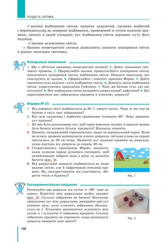 148
РОЗДІЛ III. ОПТИКА
 закони відбивання світла: промінь падаючий, промінь відбитий
і перпендикуляр до поверхні відбивання, проведений із точки падіння про-
меня, лежать в одній площині; кут відбивання світла дорівнює куту його
падіння;
закони заломлення світла.
yy Закони геометричної оптики дозволяють описати поширення світла
в різних оптичних системах.
контрольні запитання
1. Що є об’єктом вивчення геометричної оптики? 2. Дайте означення світ-
лового променя. 3. Сформулюйте закони: прямолінійного поширення світла;
незалежного поширення світла; відбивання світла. Наведіть приклади, які
ілюструють ці закони. 4. Сформулюйте і поясніть принцип Ферма. 5. Дайте
означення кута падіння і кута відбивання світла. 6. Доведіть закон відбивання
світла, користуючись принципом Гюйґенса. 7. Чому ми бачимо тіла, які нас
оточують? 8. Яке відбивання світла називають дзеркальним? дифузним? 9. Які
характеристики має зображення предмета в плоскому дзеркалі?
вправа № 25
1. Від поверхні снігу відбивається до 85 % енергії світла. Чому ж ми тоді не
бачимо в снігу своє зображення?
2. Кут між падаючим і відбитим променями становить 80°. Чому дорівнює
кут падіння?
3. Як має бути розташоване око, щоб через невелику щілину в паркані можна
було бачити якомога більше предметів? Відповідь поясніть.
4. Промінь, напрямлений горизонтально, падає на вертикальний екран. Коли
на шляху променя розташували плоске дзеркало, світлова пляма на екрані
змістилася на 20 см вгору. Визначте кут падіння променя на дзеркало,
якщо відстань від дзеркала до екрана 40 см.
5. Скориставшись принципом Ферма, визначте,
яким шляхом краще рухатися господині, щоб
якнайшвидше набрати води в річці та загасити
багаття (рис. 1).
6. Від дзеркальної поверхні відбивається не лише
видиме світло, але й інфрачервоні (теплові) про-
мені. Як, використовуючи цю властивість, збе-
регти тепло в будинку?
експериментальне завдання
Розташуйте два дзеркала під кутом α = °90 одне до
одного. Помістіть між дзеркалами якійсь предмет
(рис. 2). Скільки зображень ви бачите? Поступово
зменшуючи кут між дзеркалами, вимірюйте цей кут
кожного разу, коли кількість зображень збільшу-
ється на 1. Установіть математичну залежність між
кутом α і кількістю N зображень предмета. Скільки
зображень предмета ви отримаєте, якщо розташуєте
дзеркала навпроти одне одного?
Рис. 1
Рис. 2
 