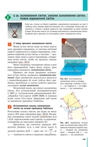 149
1
у чому причина заломлення світла
Якщо пучок світла падає на межу поділу
двох прозорих середовищ, то частина світлової
енергії повертається в перше середовище, утво-
рюючи відбитий пучок світла, а частина — про-
ходить через межу в друге середовище, утворю-
ючи пучок світла, який, як правило, змінює
напрямок (рис. 26.1).
Зміну напрямку поширення світла в разі
його проходження через межу поділу двох
середовищ називають заломленням світла.
Промінь, що задає напрямок заломле-
ного пучка світла, називають заломленим про-
менем. Кут, утворений заломленим променем
і перпендикуляром до межі поділу двох сере­
довищ, проведеним із точки падіння променя,
називають кутом заломлення.
Кількісний закон, що описує заломлення
світла, був установлений експериментально
в 1621 р. голландським природознавцем Віл­
лебрордом Снелліусом (1580–1626) й отримав
назву закон Снелліуса. Одержимо цей закон
за допомогою принципу Гюйґенса.
2
встановлення закону заломлення
світла на основі принципу Гюйґенса
Розглянемо плоску хвилю, що падає на межу
поділу MN двох середовищ (рис. 26.2). Напря-
мок поширення хвилі задамо променями A1A
і B1B, паралельними один одному та перпенди-
кулярними до хвильової поверхні AC.
Зрозуміло, що спочатку поверхні MN
досягне промінь А1А, а вже після цього її
досягне промінь В1В — через час ∆t
CB
v
=
1
, де
v1 — швидкість світла у першому середовищі.
Рис. 26.1. Спостереження
заломлення світла у випадку
його переходу з повітря в скло:
α — кут падіння; b — кут відби­
вання; γ — кут заломлення
α b
O
γ
Рис. 26.2. Заломлення плоскої
хвилі на плоскій межі поділу MN:
хвильова поверхня падаючої хви­
лі — площина  AC, заломленої
хвилі  — площина  DB; α — кут
падіння, γ — кут заломлення
M N
B1
A1
A2 B2
A
C
B
D
α
γ
v1
v2
§ 26. ЗаЛОмЛення свІтЛа. ЗакОни ЗаЛОмЛення свІтЛа.
пОвне вІДбивання свІтЛа
Коли ми, стоячи на березі водойми, намагаємося визначити на око її
глибину, вона завжди здається меншою, ніж є насправді. Ложка або со­
ломинка у склянці з водою здаються нам зламаними на межі повітря
й води. Як ви вже знаєте, всі ці явища пояснюються заломленням світла.
Згадаємо його причину та встановимо закон заломлення світла.
 