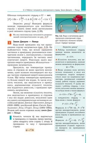 15
§ 3. робота і потужність електричного струму. Закон Джоуля — ленца
Одиниця потужності струму в СІ — ват:
P[ ]=1Вт = 1
Дж
с
=1 А·В 1 1 1W A V
J
s
= = ⋅



.
Зверніть увагу! Наведені формули
завжди справджуються для постійного
струму і мають певні межі застосування
в разі змінного струму (див. § 20).
На яку максимальну потужність розрахо-
ваний електролічильник на рис. 3.1?
2
закон джоуля — ленца
Будь-який провідник під час прохо-
дження струму нагрівається (рис. 3.2). Це
відбувається тому, що вільні заряджені
частинки в провіднику розганяються елек-
тричним полем і, зіштовхуючись з іншими
частинками, передають їм частину своєї
кінетичної енергії. Унаслідок цього вну-
трішня енергія провідника збільшується —
провідник нагрівається.
Зрозуміло, що температура провід-
ника зі струмом не може зростати нескін-
ченно, адже шляхом теплопередачі він від-
дає частину отриманої енергії навколишнім
тілам. Що вища температура провідника,
то більше енергії він віддає. Із часом кіль-
кість теплоти, що виділяється в провід-
нику, дорівнюватиме кількості теплоти,
яка віддається довкіллю, і провідник при-
пинить нагріватися.
Закон, що визначає кількість теплоти,
яка виділяється в провіднику зі струмом
і яку він віддає довкіллю, незалежно один
від одного експериментально встановили ан-
глійський фізик Джеймс Прескотт Джоуль
(1818–1889) і російський фізик Емілій Хрис­
тиянович Ленц (Генріх Ленц) (1804–1865).
Згодом цей закон отримав назву закон Джо-
уля — Ленца:
кількість теплоти Q, яка виділяється
в провіднику зі струмом, прямо пропор-
ційна квадрату сили струму I, опору  R
провідника та часу t проходження
струму:
Q I Rt= 2
Рис. 3.2. Якщо в металевому дроті
пропускати електричний струм,
дріт нагріється; незначно нагріва-
ються і підвідні проводи
Зверніть увагу!
 Роботу постійного струму
завжди можна визначити за
формулою:
A UIt= .
 Кількість теплоти, яка ви-
діляється в провіднику, завжди
можна визначити за формулою:
Q I Rt= 2
.
 Якщо ділянка кола містить
тільки споживачі, в яких вся
електрична енергія витрача­
ється лише на нагрівання (ре-
зистори, нагрівальні елементи
тощо), робота струму дорівнює
кількості теплоти. У цьому ви-
падку і роботу струму, і кіль­
кість теплоти можна визначи-
ти за будь-якою з таких формул:
A UIt I Rt t Q
U
R
= = = =2
2
,
а потужність струму — за
будь-якою з таких формул:
P UI I R
U
R
= = =2
2
.
Формули A I Rt Q= =2
, P I R= 2
зручно використовувати, якщо
провідники з’єднані послідовно
(сила струму в провідниках од-
накова).
Формули A t Q
U
R
= =
2
, P
U
R
=
2
зручно використовувати, якщо
провідники з’єднані паралель­
но (напруга на провідниках
однакова).
 