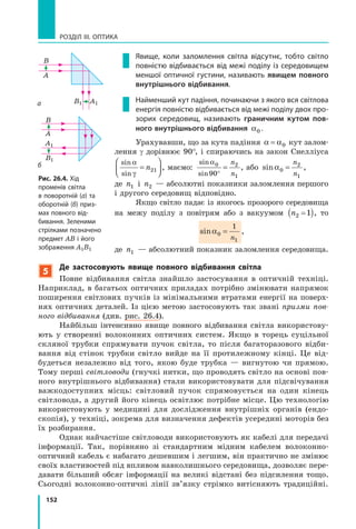 152
РОЗДІЛ III. ОПТИКА
Явище, коли заломлення світла відсутнє, тобто світло
повністю відбивається від межі поділу із середовищем
меншої оптичної густини, називають явищем повного
внутрішнього відбивання.
Найменший кут падіння, починаючи з якого вся світлова
енергія повністю відбивається від межі поділу двох про­
зорих середовищ, називають граничним кутом пов-
ного внутрішнього відбивання α0 .
Урахувавши, що за кута падіння α α= 0 кут залом-
лення γ дорівнює 90°, і спираючись на закон Снелліуса
sin
sin
α
γ
=



n21 , маємо:
sin
sin
α0 2
190°
=
n
n
, або sinα0
2
1
=
n
n
,
де n1 і n2 — абсолютні показники заломлення першого
і другого середовищ відповідно.
Якщо світло падає із якогось прозорого середовища
на межу поділу з повітрям або з вакуумом n2 1( ), то
sinα0
1
1
=
n
,
де n1 — абсолютний показник заломлення середовища.
б
а
Рис. 26.4. Хід
променів світла
в поворотній (а) та
оборотній (б) приз­
мах повного від­
бивання. Зеленими
стрілками позначено
предмет AB і його
зображення A1B1
5
Де застосовують явище повного відбивання світла
Повне відбивання світла знайшло застосування в оптичній техніці.
Наприклад, в багатьох оптичних приладах потрібно змінювати напрямок
поширення світлових пучків із мінімальними втратами енергії на поверх-
нях оптичних деталей. Із цією метою застосовують так звані призми пов­
ного відбивання (див. рис. 26.4).
Найбільш інтенсивно явище повного відбивання світла використову-
ють у створенні волоконних оптичних систем. Якщо в торець суцільної
скляної трубки спрямувати пучок світла, то після багаторазового відби-
вання від стінок трубки світло вийде на її протилежному кінці. Це від-
будеться незалежно від того, якою буде трубка — вигнутою чи прямою.
Тому перші світловоди (гнучкі нитки, що проводять світло на основі пов-
ного внутрішнього відбивання) стали використовувати для підсвічування
важкодоступних місць: світловий пучок спрямовується на один кінець
світловода, а другий його кінець освітлює потрібне місце. Цю технологію
використовують у медицині для дослідження внутрішніх органів (ендо-
скопія), у техніці, зокрема для визначення дефектів усередині моторів без
їх розбирання.
Однак найчастіше світловоди використовують як кабелі для передачі
інформації. Так, порівняно зі стандартним мідним кабелем волоконно-
оптичний кабель є набагато дешевшим і легшим, він практично не змінює
своїх властивостей під впливом навколишнього середовища, дозволяє пере-
давати більший обсяг інформації на великі відстані без підсилення тощо.
Сьогодні волоконно-оптичні лінії зв’язку стрімко витісняють традиційні.
A1
A1
A
A
B1
B1
B
B
 