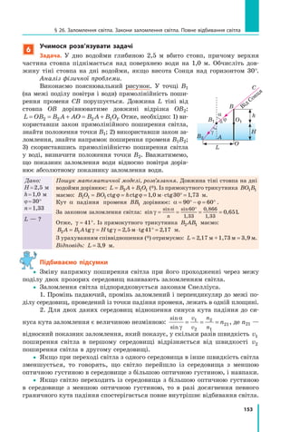 153
§ 26. Заломлення світла. Закони заломлення світла. Повне відбивання світла
6
учимося розв’язувати задачі
Задача. У дно водойми глибиною 2,5 м вбито стовп, причому верхня
частина стовпа піднімається над поверхнею води на 1,0 м. Обчисліть дов-
жину тіні стовпа на дні водойми, якщо висота Сонця над горизонтом 30°.
Аналіз фізичної проблеми.
Виконаємо пояснювальний рисунок. У точці B1
(на межі поділу повітря і води) прямолінійність поши-
рення променя СВ порушується. Довжина L тіні від
стовпа OB дорівнюватиме довжині відрізка OB2:
L OB B A AO B A B O= =L O= =L OB B= =B B + =A A+ =A AO B+ =O B A B+A B2 2B B2 2B BB B= =B B2 2B B2 2= =B B 2 1A B2 1A BA B+A B2 1A B2 1+A B 1. Отже, необхідно: 1) ви-
користавши закон прямолінійного поширення світла,
знайти положення точки B1; 2) використавши закон за-
ломлення, знайти напрямок поширення променя B1B2;
3) скориставшись прямолінійністю поширення світла
у воді, визначити положення точки B2. Вважатимемо,
що показник заломлення води відносно повітря дорів-
нює абсолютному показнику заломлення води.
Дано:
H=2,5 м
h=1,0 м
j=30°
n=1,33
Пошук математичної моделі, розв’язання. Довжина тіні стовпа на дні
водойми дорівнює: L B A B O= +L B= +L B A B= +A B2 1A B2 1A B= +2 1= +L B= +L B2 1L B2 1= +L B A B= +A B2 1A B2 1= +A B 1O1O (*). Із прямокутного трикутника BO B1 1BO1 1BO B1 1B
маємо: B O BO h1 1B O1 1B O 1BO1BO 1 0 30 1 73= =BO= =BO1= =1BO1BO= =BO= =1BO = ⋅1 0= ⋅1 0 ° =ct= =ct= =g chg ch= =g c= = tg , c1 0, c1 0= ⋅, c= ⋅1 0= ⋅1 0, c1 0, c= ⋅1 0 tg ,1 7,1 7ϕ ϕg cϕ ϕg chg chϕ ϕhϕ ϕg ch= =g c= =ϕ ϕ= =ϕ ϕg c= = tgϕ ϕtg , cм, c= ⋅, c= ⋅м= ⋅м, c= ⋅ м.
Кут α падіння променя BB1BB1BB дорівнює: α ϕ= °α ϕ= °α ϕ− =α ϕ− =α ϕ °90α ϕ90α ϕ= °90= °α ϕ= °α ϕ90α ϕ90= °α ϕ 60 .
За законом заломлення світла: sin ,n ,
sin sin
,
,
n ,
,
n ,
,
γn ,γn ,
αn sαn s
n ,= =n ,n ,= =n ,n ,= =n ,n ,= =n ,
°
n
60
1 3
n ,
1 3
n ,
,1 3, 3
n ,
3
n ,
0 8,0 8, 66
1 3
n ,
1 3
n ,
,1 3, 3
n ,
3
n ,0 6n ,0 6n , 51.
Отже, γ ≈ °41 . Із прямокутного трикутника B AB2 1B A2 1B AB2 1B маємо:
B A B A H2 1B A2 1B A B A2 1B A 2 5 41 2 17= =B A= =B A2 1= =2 1B A2 1B A= =B A= =2 1B A = ⋅2 5= ⋅2 5 ° =tg= =tg= = tg , t2 5, t2 5= ⋅, t= ⋅2 5= ⋅2 5, t2 5, t= ⋅2 5 g ,41g ,41 2 1g ,2 1° =g ,° =γ γHγ γH= =γ γ= = tgγ γtg , tм, t= ⋅, t= ⋅м= ⋅м, t= ⋅ м.
З урахуванням співвідношення (*) отримуємо: L = =2 1= =2 1= =7, м= =, м= =2 1, м2 1= =2 1= =, м= =, м2 1= =7, м7= =7= =, м= =, м7= =+1= =+1= =,7= =,7= =3 м= =3 м= = 3,9 м.
Відповідь: L = 3 9,3 9,3 9 м.
L — ?
підбиваємо підсумки
yy Зміну напрямку поширення світла при його проходженні через межу
поділу двох прозорих середовищ називають заломленням світла.
yy Заломлення світла підпорядковується законам Снелліуса.
1. Промінь падаючий, промінь заломлений і перпендикуляр до межі по-
ділу середовищ, проведений із точки падіння променя, лежать в одній площині.
2. Для двох даних середовищ відношення синуса кута падіння до си-
нуса кута заломлення є величиною незмінною:
sin
sin
α
γ
= = =
v
v
n
n
n1
2
2
1
21, де n21 —
відносний показник заломлення, який показує, у скільки разів швидкість v1
поширення світла в першому середовищі відрізняється від швидкості v2
поширення світла в другому середовищі.
yy Якщо при переході світла з одного середовища в інше швидкість світла
зменшується, то говорять, що світло перейшло із середовища з меншою
оптичною густиною в середовище з більшою оптичною густиною, і навпаки.
yy Якщо світло переходить із середовища з більшою оптичною густиною
в середовище з меншою оптичною густиною, то в разі досягнення певного
граничного кута падіння спостерігається повне внутрішнє відбивання світла.
B
O
O1B1
α h
H
L
j
γ
Від Сонця
C
B2 A
 