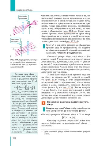 156
РОЗДІЛ III. Оптика
Однією з головних властивостей лінзи є те, що
паралельні промені після заломлення в  лінзі
перетинаються в одній точці або в одній точці
перетинаються продовження заломлених про-
менів. Якщо паралельні промені, пройшовши
крізь лінзу, збираються в одній точці, то така
лінза є збиральною (рис.  27.3,  а). Якщо пара-
лельні промені після проходження крізь лінзу
йдуть розбіжним пучком, а в одній точці пере-
тинаються продовження цих променів, то така
лінза є розсіювальною (рис.  27.3, б).
Точку F, у  якій після заломлення збираються
промені (або їх продовження), які падають
на лінзу паралельно її головній оптичній осі,
називають головним фокусом лінзи.
Головний фокус збиральної лінзи є дій­
сним (у точці F перетинаються власне залом­
лені промені), а розсіювальної лінзи — уявним
(у точці F перетинаються продовження залом-
лених променів). Кожна лінза має два головні
фокуси, розташовані на однаковій відстані від
оптичного центра лінзи.
У разі коли паралельні промені падають
на лінзу не паралельно її головній оптичній
осі (рис.  27.4), точку, в якій перетинаються
ці промені (або їх продовження) після залом-
лення в лінзі, називають побічним фокусом
лінзи (точка  F1 на рис.  27.4). Таких фокусів
у  лінзи безліч, і всі вони розташовані в  одній
площині  — у фокальній площині лінзи, яка
проходить через головний фокус лінзи перпен-
дикулярно до її головної оптичної осі.
2
Які фізичні величини характеризують
лінзу
Фокусна відстань F лінзи — відстань від оптич­
ного центра лінзи до її головного фокуса*.
Одиниця фокусної відстані лінзи в СІ — метр:
F[ ]=1 м (m).
Фокусну відстань збиральної лінзи вва-
жають додатною, а розсіювальної лінзи —
від’ємною.
*	 Далі головний фокус лінзи називатимемо фокусом
лінзи.
Рис. 27.4. Хід паралельного пуч­
ка променів після заломлення
в збиральній лінзі (а); в розсію­
вальній лінзі (б)
Оптична сила лінзи
Оптична сила лінзи пов’я­
зана з радіусами сферич-
них поверхонь, що її об-
межують, формулою:
D
n
n R R
= −



 +




л
сер
1
1 1
1 2
,
де nл, nсер — абсолютні по-
казники заломлення мате-
ріалу, з якого виготовле-
но лінзу, та середовища,
в якому перебуває лінза; R1
і  R2 — радіуси сферичних
поверхонь, що обмежують
лінзу. Для опуклої поверх-
ні R беруть зі знаком «+»,
для увігнутої — зі знаком
«–», для плоскої — R = ∞ .
Аналіз формули свідчить:
якщо n nл сер , то опукла
лінза є збиральною, а уві­
г­нута — розсіювальною;
якщо n nл сер , то опукла
лінза є розсіювальною,
а  увігнута  — збиральною.
FF
F1
Фокальна
площина
FF
F1
Фокальна
площина
б
а
 