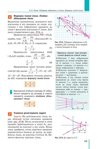 159
§ 27. Лінзи. Побудова зображень у лінзах. Формула тонкої лінзи
4
Формула тонкої лінзи. Лінійне
збільшення лінзи
Визначимо математичну залежність між
відстанню d від предмета до лінзи, від-
станню f від зображення предмета до
лінзи і фокусною відстанню F лінзи. Для
цього скористаємося рис. 27.6, а.
Прямокутні трикутники FOC і FA1B1
подібні, тому
OC
A B
FO
FA1 1 1
= . Оскільки OC=h,
A1B1 =H, FO=F, FA1 =f–F, отримуємо:
h
H
F
f F
=
f F−f F
. (1)
Прямокутні трикутники BAO
і B1A1O подібні, отже,
AB
A B
AO
OA1 1 1
= , або
h
H
d
f
= . (2)
Прирівнявши праві частини рівно-
стей (1) і (2), маємо:
F
f F
d
f−
= ; Ff df dF= − ;
df Ff dF= + . Поділивши останню рівність
на dfF, отримаємо формулу тонкої лінзи:
1 1 1
F d f
= += +
Відношення лінійного розміру H зобра­
ження предмета до розміру h самого
предмета називають лінійним збіль-
шенням Г лінзи:
Γ = =
H
h
f
d
5
учимося розв’язувати задачі
Задача. На розсіювальну лінзу па-
дає збіжний пучок світлових променів
(див. рис. 27.9). Після заломлення в лінзі
промені перетинаються в точці S1, роз-
ташованій на відстані a від лінзи. Якщо
лінзу прибрати, точка перетину променів
переміститься ближче до місця, де пере-
бувала лінза, на відстань b (точка S). Ви-
значте фокусну відстань лінзи.
Рис. 27.8. Побудова зображення А1В1
предмета АВ у випадку, коли предмет
є значно більшим за лінзу
Рис. 27.9. До задачі в § 27
l O F
FA
B
A1
B1
1
2
3
S
f
S1
b
a
«Правила знаків» при викори-
станні формули тонкої лінзи
 Відстань f (від зображення
предмета до лінзи) потрібно бра-
ти зі знаком «–», якщо зобра-
ження є уявним, і зі знаком «+»,
якщо зображення є дійсним.
 Фокусна відстань F збираль-
ної лінзи є додатною, а розсію-
вальної — від’ємною.
 Відстань d від світної точки
(предмета) до лінзи слід брати
зі знаком «+», окрім випадків,
коли на лінзу падає збіжний
пучок світла (світна точка роз-
ташована ніби за лінзою — див.
рисунок), — у таких випадках d
слід брати зі знаком «–».
d
 