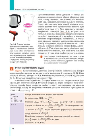 16
розділ I. електроДинаміка. Частина 1
Проаналізувавши закон Джоуля — Ленца, до-
ходимо висновку: якщо в різних ділянках кола
сила струму однакова, то в ділянці, що має біль-
ший опір, виділяється більша кількість теплоти.
Отже, збільшивши опір певної ділянки кола,
можна досягти того, що майже вся теплота буде
виділятися саме тут. Так працюють електро-
нагрівальні пристрої (рис. 3.3), нагрівальний
елемент яких має невелику площу поперечного
перерізу і виготовлений із матеріалу з великим
питомим опором (ніхром, константан). А от під-
відні проводи, навпаки, мають порівняно велику
площу поперечного перерізу й виготовлені із ма-
теріалу з малим питомим опором (мідь, алюмі-
ній, сталь). Унаслідок цього опір підвідних про-
водів набагато менший, ніж опір нагрівального
елемента, і тому вони майже не нагріваються.
Чому можна стверджувати, що сила струму
в проводах під’єднувального шнура електро-
нагрівального пристрою дорівнює силі струму
в нагрівальному елементі?
3
учимося розв’язувати задачі
задача. Електродвигун дитячого електромобіля живиться від батареї
акумуляторів, напруга на виході якої є незмінною і становить 12 В. Сила
струму в обмотці двигуна — 6 А. Визначте опір обмотки, якщо ККД двигуна
80 %. Втратами енергії на тертя знехтуйте.
Аналіз фізичної проблеми. Для розв’язання задачі скористаємося фор-
мулою для визначення ККД. Втратами енергії на тертя нехтуємо, тому елек-
трична енергія (вона дорівнює роботі струму) витрачається на корисну
(механічну) роботу та нагрівання обмотки двигуна внаслідок проходження
струму: A A Qповна кор= + .
Дано:
U = 12 В
I = 6 А
η = =80 0 8% ,
Пошук математичної моделі, розв’язання.
За означенням ККД: η =
A
A
кор
повна
.
Оскільки A UItповна = , а A A Qкор повна= − , де Q I Rt= 2
за законом
Джоуля — Ленца, то η = =
−A
A
UIt I Rt
UIt
кор
повна
2
. Після скорочення на
It маємо: η =
−U IR
U
. Звідси отримаємо формулу для визначення
опору обмотки: R
U
I
=
( )−1 η
.
Перевіримо одиницю, знайдемо значення шуканої величини:
R[ ]= =
В
А
Ом; R =
( )
=
⋅ −12 1 0 8
6
0 4
,
, (Ом).
Відповідь: R = 0 4, Ом.
R — ?
Рис. 3.3. основна частина
будь-якого нагрівального при-
строю — нагрівальний елемент,
який являє собою виготовлений
із тугоплавкого матеріалу з вели-
ким питомим опором провідник,
що має невелику (порівняно
з підвідними проводами) площу
поперечного перерізу
 