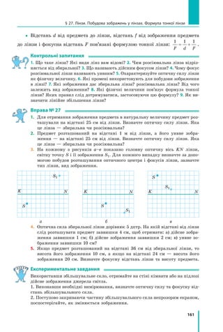 161
§ 27. Лінзи. Побудова зображень у лінзах. Формула тонкої лінзи
yy Відстань d від предмета до лінзи, відстань f від зображення предмета
до лінзи і фокусна відстань F пов’язані формулою тонкої лінзи:
1 1 1
F d F
= + .
контрольні запитання
1. Що таке лінза? Які види лінз вам відомі? 2. Чим розсіювальна лінза відріз-
няється від збиральної? 3. Що називають дійсним фокусом лінзи? 4. Чому фокус
розсіювальної лінзи називають уявним? 5. Охарактеризуйте оптичну силу лінзи
як фізичну величину. 6. Які промені використовують для побудови зображення
в лінзі? 7. Які зображення дає збиральна лінза? розсіювальна лінза? Від чого
залежить вид зображення? 8. Які фізичні величини пов’язує формула тонкої
лінзи? Яких правил слід дотримуватися, застосовуючи цю формулу? 9. Як ви-
значити лінійне збільшення лінзи?
вправа № 27
1. Для отримання зображення предмета в натуральну величину предмет роз-
ташували на відстані 25 см від лінзи. Визначте оптичну силу лінзи. Яка
це лінза — збиральна чи розсіювальна?
2. Предмет розташований на відстані 1 м від лінзи, а його уявне зобра-
ження — на відстані 25 см від лінзи. Визначте оптичну силу лінзи. Яка
це лінза — збиральна чи розсіювальна?
3. На кожному з рисунків а–в показано головну оптичну вісь KN лінзи,
світну точку S і її зображення S1. Для кожного випадку визначте за допо-
могою побудов розташування оптичного центра і фокусів лінзи, зазначте
тип лінзи, вид зображення.
S
K N
S1
S
K N
S1
S
K N
S1
а б в
4. Оптична сила збиральної лінзи дорівнює 5 дптр. На якій відстані від лінзи
слід розташувати предмет заввишки 4 см, щоб отримати: а) дійсне зобра-
ження заввишки 1 см; б) дійсне зображення заввишки 2 см; в) уявне зо-
браження заввишки 10 см?
5. Якщо предмет розташований на відстані 36 см від збиральної лінзи, то
висота його зображення 10 см, а якщо на відстані 24 см — висота його
зображення 20 см. Визначте фокусну відстань лінзи та висоту предмета.
експериментальне завдання
Використавши збільшувальне скло, отримайте на стіні кімнати або на підлозі
дійсне зображення джерела світла.
1. Виконавши необхідні вимірювання, визначте оптичну силу та фокусну від-
стань збільшувального скла.
2. Поступово закриваючи частину збільшувального скла непрозорим екраном,
поспостерігайте, як змінюється зображення.
 