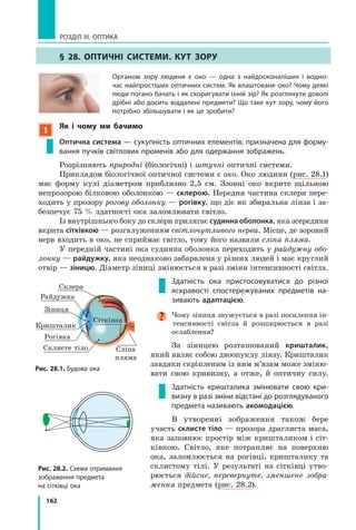162
РОЗДІЛ III. ОПТИКА
§ 28. ОптиЧнІ системи. кут ЗОРу
Органом зору людини є око — одна з найдосконаліших і водно­
час найпростіших оптичних систем. Як влаштоване око? Чому деякі
люди погано бачать і як скоригувати їхній зір? Як розглянути доволі
дрібні або досить віддалені предмети? Що таке кут зору, чому його
потрібно збільшувати і як це зробити?
1
як і чому ми бачимо
Оптична система — сукупність оптичних елементів, призначена для форму­
вання пучків світлових променів або для одержання зображень.
Розрізняють природні (біологічні) і штучні оптичні системи.
Прикладом біологічної оптичної системи є око. Око людини (рис. 28.1)
має форму кулі діаметром приблизно 2,5 см. Ззовні око вкрите щільною
непрозорою білковою оболонкою — склерою. Передня частина склери пере-
ходить у прозору рогову оболонку — рогівку, що діє як збиральна лінза і за-
безпечує 75 % здатності ока заломлювати світло.
Із внутрішнього боку до склери прилягає судинна оболонка, яка зсередини
вкрита сітківкою — розгалуженням світлочутливого нерва. Місце, де зоровий
нерв входить в око, не сприймає світло, тому його назвали сліпа пляма.
У передній частині ока судинна оболонка переходить у райдужну обо­
лонку — райдужку, яка неоднаково забарвлена у різних людей і має круглий
отвір — зіницю. Діаметр зіниці змінюється в разі зміни інтенсивності світла.
Здатність ока пристосовуватися до різної
яскравості спостережуваних предметів на­
зивають адаптацією.
Чому зіниця звужується в разі посилення ін-
тенсивності світла й розширюється в разі
ослаблення?
За зіницею розташований кришталик,
який являє собою двоопуклу лінзу. Кришталик
завдяки скріпленим із ним м’язам може зміню-
вати свою кривизну, а отже, й оптичну силу.
Здатність кришталика змінювати свою кри­
визну в разі зміни відстані до розглядуваного
предмета називають акомодацією.
В утворенні зображення також бере
участь склисте тіло — прозора драглиста маса,
яка заповнює простір між кришталиком і сіт-
ківкою. Світло, яке потрапляє на поверхню
ока, заломлюється на рогівці, кришталику та
склистому тілі. У результаті на сітківці утво-
рюється дійсне, перевернуте, зменшене зобра­
ження предмета (рис. 28.2).
Рис. 28.2. Схема отримання
зображення предмета
на сітківці ока
Райдужка
Зіниця
Кришталик
Рогівка
Склисте тіло Сліпа
пляма
Сітківка
Склера
Рис. 28.1. Будова ока
 