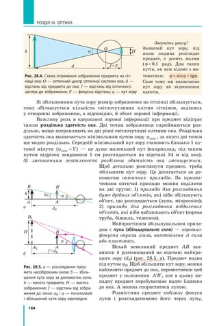 164
РОЗДІЛ III. ОПТИКА
Зі збільшенням кута зору розмір зображення на сітківці збільшується,
тому збільшується кількість світлочутливих клітин сітківки, задіяних
у створенні зображення, а відповідно, й обсяг зорової інформації.
Важливу роль в одержанні зорової інформації про предмет відіграє
також роздільна здатність ока. Дві точки зображення сприймаються роз-
дільно, якщо потрапляють на дві різні світлочутливі клітини ока. Роздільна
здатність ока визначається мінімальним кутом зору jmin , за якого дві точки
ще видно роздільно. Середній мінімальний кут зору становить близько 1 ку-
тової мінути ϕmin  ′( )1 — це дуже маленький кут (наприклад, під таким
кутом відрізок завдовжки 1 см розглядається на відстані 34 м від ока).
Зі зменшенням освітленості роздільна здатність ока зменшується.
Щоб детально розглянути предмет, треба
збільшити кут зору. Це досягається за до-
помогою оптичних приладів. За призна-
ченням оптичні прилади можна поділити
на дві групи: 1) прилади для розглядання
дуже дрібних об’єктів, які ніби збільшують
об’єкт, що розглядається (лупа, мікроскоп);
2) прилади для розглядання віддалених
об’єктів, які ніби наближають об’єкт (зорова
труба, бінокль, телескоп).
Найпростішим збільшувальним прила-
дом є лупа (збільшувальне скло) — коротко­
фокусна опукла лінза, виготовлена зі скла
або пластмаси.
Нехай невеликий предмет АВ зав-
вишки h розташований на відстані найкра-
щого зору (d0) (рис. 28.5, а). Предмет видно
під кутом j0. Щоб збільшити кут зору, можна
наблизити предмет до ока, перемістивши цей
предмет у положення ′ ′A B , але в цьому ви-
падку предмет перебуватиме надто близько
до ока. А можна скористатися лупою.
Розмістимо предмет поблизу фокуса
лупи і розглядатимемо його через лупу,
Рис. 28.4. Схема отримання зображення предмета на сіт­
ківці ока: О — оптичний центр оптичної системи ока; d —
відстань від предмета до ока; f — відстань від оптичного
центра до зображення; F — фокусна відстань; j — кут зору
d
Hjh
O
Зверніть увагу!
Зазвичай кут зору, під
яким людина розглядає
предмет, є досить малим
( ϕ  0 1, рад). Для таких
кутів, як вам відомо з ма-
тематики: ϕ ϕ ϕ≈ ≈sin tg .
Саме тому ми визначаємо
кут зору як відношення
катетів.
f F
h
B
A1
B1
f d0
d0
A
H
A
A′
B
B′
j0
j
j
Рис. 28.5. а — розглядання пред­
мета неозброєним оком; б — збіль­
шення кута зору за допомогою лупи.
h — висота предмета; H — висота
зображення; f — відстань від зобра­
ження до лінзи; j0 і j — початковий
і збільшений кути зору відповідно
б
а
 