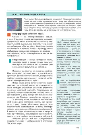 171
§ 30. Інтерференція світла
Чому мильні бульбашки райдужно забарвлені? Чому райдужно забар­
влена масляна плівка на поверхні води і чому таке забарвлення дає
тільки дуже тонка плівка? Пояснити це дисперсією неможливо. Не зміг
пояснити це й І. Ньютон, хоча першим застосував це явище на прак­
тиці, шліфуючи лінзи набагато краще за найвідоміших майстрів свого
часу. Отже, дізнаємось, що це за явище і в чому його причина.
1
Інтерференція світлових хвиль
Світло — це електромагнітна хвиля,
а  для будь-яких хвиль виконується принцип
суперпозиції: якщо в певну точку простору над-
ходять хвилі від кількох джерел, то ці хвилі
накладаються одна на одну. Унаслідок такого
накладання в деяких точках простору може
відбуватися посилення коливань, а в деяких —
послаблення, тобто спостерігається явище ін­
терференції.
Інтерференція — явище накладання хвиль,
унаслідок якого в деяких точках простору
спостерігається стійке в часі посилення (або
послаблення) результуючих коливань.
З’ясуємо, що означає це явище для світла.
При поширенні світлової хвилі в кожній точці
простору, де поширюється хвиля, відбувається
періодична зміна напруженості та магнітної ін-
дукції електромагнітного поля.
Якщо через деяку точку простору поши-
рюються дві світлові хвилі, то напруженості
полів векторно додаються (так само додаються
і вектори магнітної індукції). Результуюча на-
пруженість характеризуватиме світлову енергію,
що надходить у дану точку: чим більша напру-
женість, тим більшою є енергія, що надходить.
У випадку коли напрямки напружено­
стей полів двох світлових хвиль, що прихо-
дять у дану точку, збігаються, результуюча
напруженість збільшується і в точці спостері-
гається максимальне збільшення освітленості.
І навпаки, коли напруженості полів напрям-
лені протилежно, результуюча напруженість
зменшується («світло гаситиметься світлом»).
Зверніть увагу: під час інтерференції
енергія не зникає — відбувається її перерозпо­
діл у просторі.
Зверніть увагу!
Щоб у певних точках про-
стору весь час могло від-
буватися посилення або
послаблення результу­
ючих коливань, необхідне
виконання двох умов, які
називають умовами коге-
рентності хвиль:
1) хвилі повинні мати од-
накову частоту (відповід-
но й довжину);
2) різниця ∆ϕ початко-
вих фаз хвиль має бути
незмінною (хвилі, що на-
кладаються, повинні мати
незмінний у часі зсув
фаз).
Хвилі, які відповідають
умовам когерентності,
називають когерентними
хвилями.
Ідеальними джерелами
когерентних світлових
хвиль є лазери — оптичні
квантові генератори.
1. Світловий потік, який
випромінюється лазером,
має незмінну одну часто-
ту (довжину хвилі), тоб-
то є монохроматичним
(від грец. monos — один,
chroma — колір).
2. Усі електромагнітні ко-
ливання лазерного світло-
вого потоку є синфазними
(зсув фаз незмінний і  до-
рівнює нулю).
 