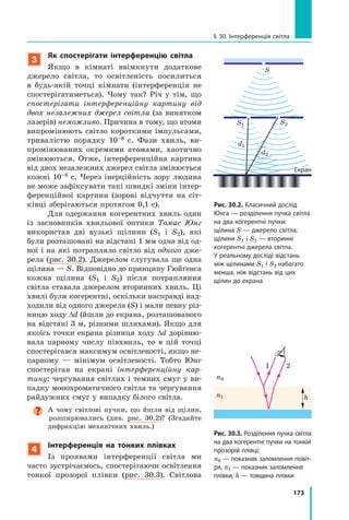 173
§ 30. Інтерференція світла
3
Як спостерігати інтерференцію світла
Якщо в кімнаті ввімкнути додаткове
джерело світла, то освітленість посилиться
в  будь-якій точці кімнати (інтерференція не
спостерігатиметься). Чому так? Річ у  тім, що
спостерігати інтерференційну картину від
двох незалежних джерел світла (за винятком
лазерів) неможливо. Причина в тому, що атоми
випромінюють світло короткими імпульсами,
тривалістю порядку 10–8   с. Фази хвиль, ви-
промінюваних окремими атомами, хаотично
змінюються. Отже, інтерференційна картина
від двох незалежних джерел світла змінюється
кожні 10–8 с. Через інерційність зору людина
не може зафіксувати такі швидкі зміни інтер-
ференційної картини (зорові відчуття на сіт-
ківці зберігаються протягом 0,1 с).
Для одержання когерентних хвиль один
із засновників хвильової оптики Томас Юнг
використав дві вузькі щілини (S1 і S2), які
були розташовані на відстані 1 мм одна від од-
ної і на які потрапляло світло від одного дже-
рела (рис. 30.2). Джерелом слугувала ще одна
щілина — S. Відповідно до принципу Гюйґенса
кожна щілина (S1 і S2) після потрапляння
світла ставала джерелом вторинних хвиль. Ці
хвилі були когерентні, оскільки насправді над-
ходили від одного джерела (S) і мали певну різ-
ницю ходу Dd (йшли до екрана, розташованого
на відстані 3 м, різними шляхами). Якщо для
якоїсь точки екрана різниця ходу Dd дорівню-
вала парному числу півхвиль, то в цій точці
спостерігався максимум освітленості, якщо не-
парному  — мінімум освітленості. Тобто Юнг
спостерігав на екрані інтерференційну кар­
тину: чергування світлих і темних смуг у ви-
падку монохроматичного світла та чергування
райдужних смуг у випадку білого світла.
А чому світлові пучки, що йшли від щілин,
розширювались (див. рис.  30.2)? (Згадайте
дифракцію механічних хвиль.)
4
Інтерференція на тонких плівках
Із проявами інтерференції світла ми
часто зустрічаємось, спостерігаючи освітлення
тонкої прозорої плівки (рис. 30.3). Світлова
Рис. 30.2. Класичний дослід
Юнга — розділення пучка світла
на два когерентні пучки:
щілина S — джерело світла;
щілини S1 і S2 — вторинні
когерентні джерела світла.
У реальному досліді відстань
між щілинами S1 і S2 набагато
менша, ніж відстань від цих
щілин до екрана
S
S1
d1
d2
S2
hn1
n0
1 2
Рис. 30.3. Розділення пучка світла
на два когерентні пучки на тонкій
прозорій плівці;
n0 — показник заломлення повіт­
ря, n1 — показник заломлення
плівки, h — товщина плівки
Екран
 