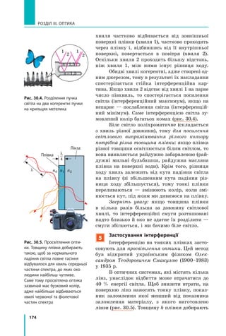174
РОЗДІЛ III. ОПТИКА
хвиля частково відбивається від зовнішньої
поверхні плівки (хвиля 1), частково проходить
через плівку і, відбившись від її внутрішньої
поверхні, повертається в повітря (хвиля 2).
Оскільки хвиля 2 проходить більшу відстань,
ніж хвиля 1, між ними існує різниця ходу.
Обидві хвилі когерентні, адже створені од-
ним джерелом, тому в результаті їх накладання
спостерігається стійка інтерференційна кар-
тина. Якщо хвиля 2 відстає від хвилі 1 на парне
число півхвиль, то спостерігається посилення
світла (інтерференційний максимум), якщо на
непарне — послаблення світла (інтерференцій-
ний мінімум). Саме інтерференцією світла зу-
мовлений колір багатьох комах (рис. 30.4).
Біле світло поліхроматичне (складається
з хвиль різної довжини), тому для посилення
світлового випромінювання різного кольору
потрібна різна товщина плівки: якщо плівка
різної товщини освітлюється білим світлом, то
вона виявляється райдужно забарвленою (рай-
дужні мильні бульбашки, райдужна масляна
плівка на поверхні води). Крім того, різниця
ходу хвиль залежить від кута падіння світла
на плівку (зі збільшенням кута падіння різ-
ниця ходу збільшується), тому тонкі плівки
переливаються — змінюють колір, коли змі-
нюється кут, під яким ми дивимося на плівку.
Зверніть увагу: якщо товщина плівки
в кілька разів більша за довжину світлової
хвилі, то інтерференційні смуги розташовані
надто близько й око не здатне їх розділити —
смуги збігаються, і ми бачимо біле світло.
5
Застосування інтерференції
Інтерференцію на тонких плівках засто-
совують для просвітлення оптики. Цей метод
був відкритий українським фізиком Олек­
сандром Теодоровичем Смакулою (1900–1983)
у 1935 р.
В оптичних системах, які містять кілька
лінз, унаслідок відбиття може втрачатися до
40 % енергії світла. Щоб знизити втрати, на
поверхню лінз наносять тонку плівку, показ-
ник заломлення якої менший від показника
заломлення матеріалу, з якого виготовлено
лінзи (рис. 30.5). Товщину h плівки добирають
1
2
1
2
n=1,5
n=1,5
Рис. 30.4. Розділення пучка
світла на два когерентні пучки
на крильцях метелика
λ
λ
4
n0 n1 n2
Рис. 30.5. Просвітлення опти­
ки. Товщину плівки добирають
такою, щоб за нормального
падіння світла повне гасіння
відбувалося для хвиль середньої
частини спектра, до яких око
людини найбільш чутливе.
Саме тому просвітлена оптика
зазвичай має бузковий колір,
адже найбільше відбиваються
хвилі червоної та фіолетової
частин спектра
Плівка
Лінза
 