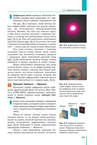 179
§ 31. Дифракція світла
Рис. 31.3. Дифракційна картина
від невеликого круглого отвору
Дифракцією світла називають обгинання світ­
ловими хвилями межі непрозорих тіл і про­
никнення світла в ділянку геометричної тіні.
На рис. 31.2 показано, який вигляд ма-
ють дифракційні картини від різних переш­
код, що освітлюються монохроматичним
світлом. Бачимо, що тінь від тонкого дроту
з обох боків оточена світлими і темними сму-
гами, а в центрі тіні розташована світла смуга
(рис. 31.2, а). Тінь від невеликого непрозорого
круглого екрана (рис. 31.2, б) оточена світлими
і темними концентричними кільцями; у центрі
тіні — світла кругла пляма (пляма Пуассона).
Так само оточена світлими і темними
кільцями кругла пляма світла, якщо світло
надходить від потужного точкового джерела
і  проходить крізь невеликий круглий отвір
(рис.  31.3); зменшуючи діаметр отвору, можна
отримати в центрі картини й  темну пляму.
Якщо освітлювати перешкоду або отвір
пучком білого світла, то на дифракційній кар-
тині замість темних і світлих смуг будуть рай-
дужні смуги, які легко побачити, дивлячись
на джерело світла крізь клаптик капрону або
крізь вії. Подібні дифракційні картини досить
часто спостерігаються й у природі (рис.  31.4).
2
Принцип Гюйґенса — Френеля
Кількісну теорію дифракції світла побу-
дував франзузький фізик Оґюстен Жан Фре­
нель (1788–1827), сформулювавши принцип,
який із часом отримав назву принцип Гюй-
ґенса — Френеля:
Кожна точка хвильової поверхні є джерелом
вторинної хвилі, ці вторинні хвилі є когерент­
ними; хвильова поверхня в будь-який момент
часу є результатом інтерференції вторинних
хвиль.
Якщо на вузьку щілину падає плоска
світлова хвиля, то на екрані, який розташо-
ваний на досить великій відстані від щілини,
можна спостерігати дифракційну картину
(рис. 31.5). Пояснимо її появу, користуючись
принципом Гюйґенса — Френеля.
Згідно з цим принципом, освітлену щі-
лину можна розглядати як велику кількість
Рис. 31.4. Природне явище
«сяйво Будди» виникає внаслі­
док дифракції світла на дрібне­
сеньких крапельках води, коли
сонячне світло пробивається
крізь туман або хмару
Рис. 31.5. Дифракція паралель­
ного пучка світла на вузькій
щілині. Збиральну лінзу розмі­
щено для збирання паралельних
променів в одній точці
Щілина
Збиральна
лінза
Екран
 