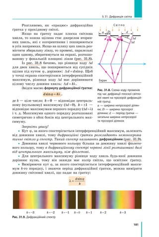 181
§ 31. Дифракція світла
Розглянемо, як «працює» дифракційна
ґратка у прохідному світлі.
Якщо на ґратку падає плоска світлова
хвиля, то кожна щілина стає джерелом вторин-
них хвиль, які є когерентними і поширюються
в усіх напрямках. Якщо на шляху цих хвиль роз-
містити збиральну лінзу, то промені, паралельні
один одному, збиратимуться на екрані, розташо-
ваному у  фокальній площині лінзи (рис. 31.8).
Із рис. 31.8 бачимо, що різниця ходу ∆d
для двох хвиль, що поширюються від сусідніх
щілин під кутом j, дорівнює: ∆d d= sinϕ. Щоб
у точці екрана спостерігався інтерференційний
максимум, різниця ходу ∆d має дорівнювати
цілому числу довжин хвиль: ∆d k= λ.
Звідси маємо формулу дифракційної ґратки:
d ksinϕ λ= ,
де k — ціле число: k = 0 — відповідає централь-
ному (нульовому) максимуму (Dd = 0), k = ±1 —
відповідає максимумам першого порядку (Dd = l)
і т. д. Максимуми одного порядку розташовані
симетрично з обох боків від центрального мак-
симуму.
Зверніть увагу!
yy Кут j, за якого спостерігається інтерференційний максимум, залежить
від довжини хвилі, тому дифракційні ґратки розкладають немонохрома­
тичне світло у спектр. Такий спектр називають дифракційним (рис. 31.9).
yy Довжина хвилі червоного кольору більша за довжину хвилі фіолето-
вого кольору, тому в дифракційному спектрі червоні лінії розташовані далі
від центрального максимуму, ніж фіолетові.
yy Для центрального максимуму різниця ходу хвиль будь-якої довжини
дорівнює нулю, тому він завжди має колір світла, що освітлює ґратку.
yy Вимірюючи кут j, за якого спостерігається інтерференційний макси-
мум k-го порядку, і знаючи період дифракційної ґратки, можна виміряти
довжину світлової хвилі, що падає на ґратку:
λ
ϕ
=
d
k
sin
Рис. 31.9. Дифракційний спектр
	 k = -3	 k = -2	 k = - 1	k = 0	 k =1	 k = 2	 k = 3	 k = –3	 k = –2	 k = –1	 k = 0	 k = 1	 k = 2	 k = 3
a D
Екран
С в і т л о
d
j
Рис. 31.8. Схема ходу променів
під час дифракції плоскої світло­
вої хвилі на прозорій дифракцій­
ній ґратці.
а — ширина непрозорої ділян­
ки; D — ширина прозорої
ділянки; d — період ґратки —
загальна ширина непрозорої
та прозорої ділянок
Dd
Dd
 