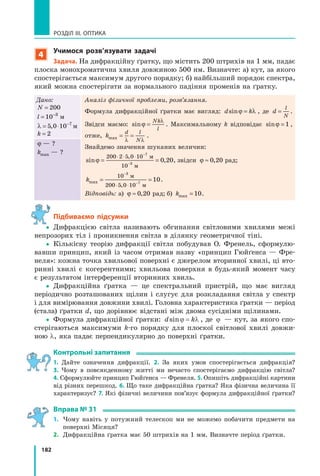 182
РОЗДІЛ III. ОПТИКА
4
учимося розв’язувати задачі
Задача. На дифракційну ґратку, що містить 200 штрихів на 1 мм, падає
плоска монохроматична хвиля довжиною 500 нм. Визначте: а) кут, за якого
спостерігається максимум другого порядку; б) найбільший порядок спектра,
який можна спостерігати за нормального падіння променів на ґратку.
Дано:
N = 200
l = −
10 3
м
λ = ⋅ −
5 0 10 7
,5 0,5 0 м
k = 2
Аналіз фізичної проблеми, розв’язання.
Формула дифракційної ґратки має вигляд: d ksid ksid kd knd kϕ λd kϕ λd kd kϕ λd k=d k=ϕ λd k , де d
l
N
= .
Звідси маємо: sinϕ
λ
=
Nk
l
. Максимальному k відповідає sinϕ = 1 ,
отже, k
d l
makmak x = == =
λ λNλ λN
.
Знайдемо значення шуканих величин:
sin ,n ,
,
n ,
,
n ,ϕ =n ,ϕ =n ,n ,=n ,
⋅ ⋅ ⋅ −
−
200 2⋅ ⋅0 2⋅ ⋅5 0,5 0, 10
10
7
3
n ,3
n ,0 2n ,0 2n , 0
м
м
, звідси ϕ ≈ 0 20,0 2,0 2 рад;
kmakmak x
,
= == =
−
−
⋅ ⋅
10
200 5⋅ ⋅0 5⋅ ⋅0 1⋅ ⋅0 1⋅ ⋅ 0
3
7
10
м
м
.
Відповідь: а) ϕ ≈ 0 20,0 2,0 2 рад; б) kmakmak x = 10.
ϕ — ?
kmakmak x — ?
підбиваємо підсумки
yy Дифракцією світла називають обгинання світловими хвилями межі
непрозорих тіл і проникнення світла в ділянку геометричної тіні.
yy Кількісну теорію дифракції світла побудував О. Френель, сформулю-
вавши принцип, який із часом отримав назву «принцип Гюйґенса — Фре-
неля»: кожна точка хвильової поверхні є джерелом вторинної хвилі, ці вто-
ринні хвилі є когерентними; хвильова поверхня в будь-який момент часу
є результатом інтерференції вторинних хвиль.
yy Дифракційна ґратка — це спектральний пристрій, що має вигляд
періодично розташованих щілин і слугує для розкладання світла у спектр
і для вимірювання довжини хвилі. Головна характеристика ґратки — період
(стала) ґратки d, що дорівнює відстані між двома сусідніми щілинами.
yy Формула дифракційної ґратки: d ksinϕ λ= , де j — кут, за якого спо-
стерігаються максимуми k-го порядку для плоскої світлової хвилі довжи-
ною λ, яка падає перпендикулярно до поверхні ґратки.
контрольні запитання
1. Дайте означення дифракції. 2. За яких умов спостерігається дифракція?
3. Чому в повсякденному житті ми нечасто спостерігаємо дифракцію світла?
4. Сформулюйте принцип Гюйґенса — Френеля. 5. Опишіть дифракційні картини
від різних перешкод. 6. Що таке дифракційна ґратка? Яка фізична величина її
характеризує? 7. Які фізичні величини пов’язує формула дифракційної ґратки?
вправа № 31
1. Чому навіть у потужний телескоп ми не можемо побачити предмети на
поверхні Місяця?
2. Дифракційна ґратка має 50 штрихів на 1 мм. Визначте період ґратки.
 