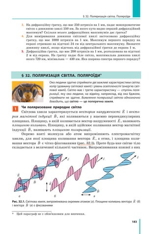 183
§ 32. Поляризація світла. Поляроїди
3. На дифракційну ґратку, що має 250 штрихів на 1 мм, падає монохроматичне
світло з довжиною хвилі 550 нм. За якого кута видно перший дифракційний
максимум? Скільки всього дифракційних максимумів дає ґратка?
4. Для вимірювання довжини світлової хвилі застосовано дифракційну
ґратку, що має 1000 штрихів на 1 мм. Максимум першого порядку на
екрані отримано на відстані 24 см від центрального максимуму. Визначте
довжину хвилі, якщо відстань від дифракційної ґратки до екрана 1 м.
5. Дифракційна ґратка, що має 200 штрихів на 1 мм, розташована на відстані
2 м від екрана. На ґратку падає біле світло, максимальна довжина хвилі
якого 720 нм, мінімальна — 430 нм. Яка ширина спектра першого порядку?
§ 32. пОЛяРиЗацІя свІтЛа. пОЛяРОїДи*
Око людини здатне сприймати дві важливі характеристики світла:
колір (довжину світлової хвилі) і рівень освітленості (енергію світ­
лової хвилі). Світло має і третю характеристику — ступінь поля-
ризації, яку око людини, на відміну, наприклад, від ока бджоли,
сприймати не здатне. Виявлення поляризації світла однозначно
доводить, що світло — це поперечна хвиля.
1
Чи поляризоване природне світло
Світлова хвиля характеризується вектором напруженості

E і векто­
ром магнітної індукції

B, які коливаються у взаємно перпендикулярних
площинах. Площину, в якій коливається вектор напруженості

E, називають
площиною коливань. Площину, в якій здійснює коливання вектор магнітної
індукції

B, називають площиною поляризації.
Окремо взяті молекула або атом випромінюють електромагнітну
хвилю, для якої площина коливання вектора

E, а отже, і площина коли-
вання вектора

B є чітко фіксованими (рис. 32.1). Проте будь-яке світне тіло
складається з величезної кількості частинок. Випромінювання кожної з них
Рис. 32.1. Світлова хвиля, випромінювана окремим атомом (а). Площини коливань вектора

E (б)
і вектора

B (в) є фіксованими
ба в

B

E

E

B
c c c
* Цей параграф не є обов’язковим для вивчення.
 