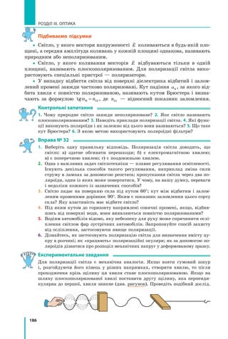 186
РОЗДІЛ III. ОПТИКА
підбиваємо підсумки
yy Світло, у якого вектори напруженості

E коливаються в будь-якій пло-
щині, а середня амплітуда коливань у кожній площині однакова, називають
природним або неполяризованим.
yy Світло, у якого коливання векторів

E відбуваються тільки в одній
площині, називають плоскополяризованим. Для поляризації світла вико-
ристовують спеціальні пристрої — поляризатори.
yy У випадку відбиття світла від поверхні діелектрика відбитий і залом-
лений промені завжди частково поляризовані. Кут падіння αB
, за якого від-
бита хвиля є повністю поляризованою, називають кутом Брюстера і визна-
чають за формулою tgαB = n21 , де n21 — відносний показник заломлення.
контрольні запитання
1. Чому природне світло завжди неполяризоване? 2. Яке світло називають
плоскополяризованим? 3. Наведіть приклади поляризації світла. 4. Які функ-
ції виконують поляроїди і як залежно від цього вони називаються? 5. Що таке
кут Брюстера? 6. З якою метою використовують поляроїдні фільтри?
вправа № 32
1. Виберіть одну правильну відповідь. Поляризація світла доводить, що
світло: а) здатне обгинати перешкоди; б) є електромагнітною хвилею;
в) є поперечною хвилею; г) є поздовжньою хвилею.
2. Одна з важливих задач світлотехніки — плавне регулювання освітленості.
Існують декілька способів такого регулювання, наприклад зміна сили
струму в лампах за допомогою реостата; пропускання світла через два по-
ляроїди, один із яких може повертатися. У чому, на вашу думку, переваги
і недоліки кожного із зазначених способів?
3. Світло падає на поверхню скла під кутом 60°; кут між відбитим і залом-
леним променями дорівнює 90°. Яким є показник заломлення цього сорту
скла? Яку властивість має відбите світло?
4. Під яким кутом до горизонту напрямлені сонячні промені, якщо, відбив-
шись від поверхні води, вони виявляються повністю поляризованими?
5. Водіям автомобілів відомо, яку небезпеку для руху може спричинити ослі-
плення світлом фар зустрічних автомобілів. Запропонуйте спосіб захисту
від осліплення, застосовуючи явище поляризації.
6. Дізнайтесь, як застосовують поляризацію світла для визначення вмісту цу-
кру в розчині; як «працюють» поляризаційні окуляри; як за допомогою по-
ляроїдів дізнатися про розподіл механічних напруг у деформованому зразку.
експериментальне завдання
Для поляризації світла є механічна аналогія. Якщо взяти гумовий шнур
і, розгойдуючи його кінець у різних напрямках, створити хвилю, то після
проходження крізь щілину ця хвиля стане плоскополяризованою. Якщо на
шляху плоскополяризованої хвилі поставити другу щілину, яка перпенди-
кулярна до першої, хвиля зникне (див. рисунок). Проведіть подібний дослід.
 