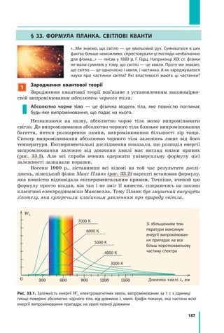 187
§ 33. ФОРмуЛа пЛанка. свІтЛОвІ кванти
«...Ми знаємо, що світло — це хвильовий рух. Сумніватися в цих
фактах більше неможливо, спростовувати ці погляди незбагненно
для фізика...» — писав у 1889 р. Г. Герц. Наприкінці XIX ст. фізики
не мали сумнівів у тому, що світло — це хвиля. Проте ми знаємо,
що світло — це одночасно і хвиля, і частинка. А як зароджувалася
наука про частинки світла? Які властивості мають ці частинки?
1
Зародження квантової теорії
Зародження квантової теорії пов’язане з установленням закономірно-
стей випромінювання абсолютно чорного тіла.
Абсолютно чорне тіло — це фізична модель тіла, яке повністю поглинає
будь­яке випромінювання, що падає на нього.
Незважаючи на назву, абсолютно чорне тіло може випромінювати
світло. До випромінювання абсолютно чорного тіла близьке випромінювання
багаття, нитки розжарення лампи, випромінювання більшості зір тощо.
Спектр випромінювання абсолютно чорного тіла залежить лише від його
температури. Експериментальні дослідження показали, що розподіл енергії
випромінювання залежно від довжини хвилі має вигляд низки кривих
(рис. 33.1). Але всі спроби вчених одержати універсальну формулу цієї
залежності зазнавали поразки.
Восени 1900 р., зіставивши всі відомі на той час результати дослі-
джень, німецький фізик Макс Планк (рис. 33.2) нарешті встановив формулу,
яка повністю відповідала експериментальним кривим. Точніше, вчений цю
формулу просто вгадав, він так і не зміг її вивести, спираючись на закони
класичної електродинаміки Максвелла. Тому Планк був змушений висунути
гіпотезу, яка суперечила класичним уявленням про природу світла.
Довжина хвилі λ, нм
Wλ
Рис. 33.1. Залежність енергії Wλ електромагнітних хвиль, випромінюваних за 1 с з одиниці
площі поверхні абсолютно чорного тіла, від довжини λ хвилі. Графік показує, яка частина всієї
енергії випромінювання припадає на хвилі певної довжини
Зі збільшенням тем­
ператури максимум
енергії випромінюван­
ня припадає на все
більш короткохвильову
частину спектра
7000 К
6000 К
5000 К
4000 К
3000 К
0 300 600 900 1200 1500
 