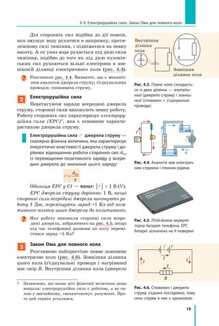 19
§ 4. електрорушійна сила. Закон ома для повного кола
Рис. 4.3. Повне коло складаєть-
ся із двох ділянок — внутріш-
ньої (джерело струму) і зовніш-
ньої (споживач + з’єднувальні
проводи)
Дія сторонніх сил подібна до дії помпи,
яка змушує воду рухатися в напрямку, проти-
лежному силі тяжіння, і підніматися на певну
висоту. А от униз вода рухається під дією сили
тяжіння, подібно до того як під дією кулонів-
ських сил рухаються вільні електрони в зов-
нішній ділянці електричного кола (рис. 4.4).
Розгляньте рис. 4.4. Визначте, що є механіч-
ним аналогом джерела струму; з’єднувальних
проводів; споживача струму.
2
Електрорушійна сила
Перетягуючи заряди всередині джерела
струму, сторонні сили виконують певну роботу.
Роботу сторонніх сил характеризує електрору­
шійна сила (ЕРС)*, яка є основною характе-
ристикою джерела струму.
Електрорушійна сила E джерела струму —
скалярна фізична величина, яка характеризує
енергетичні властивості джерела струму і до-
рівнює відношенню роботи сторонніх сил Aст
із переміщення позитивного заряду q всере-
дині джерела до значення цього заряду:
Å =
A
q
ст
Одиниця ЕРС у СІ — вольт: E[ ] = 1 В (V).
ЕРС джерела струму дорівнює 1 В, якщо
сторонні сили всередині джерела виконують ро­
боту 1 Дж, переміщуючи заряд +1 Кл від нега­
тивного полюса цього джерела до позитивного.
Яку роботу виконали сторонні сили всере-
дині джерела, зображеного на рис. 4.5, якщо
під час телефонної розмови по колу перемі-
стився заряд +5 Кл?
3
закон ома для повного кола
Розглянемо найпростіше повне замкнене
електричне коло (рис. 4.6). Зовнішня ділянка
цього кола (з’єднувальні проводи і нагрівник)
має опір R. Внутрішня ділянка кола (джерело
* Зазначимо, що назва цієї фізичної величини дещо
невдала: електрорушійна сила є роботою, а не си-
лою у звичайному, «механічному», розумінні. Про-
те цей термін усталився.
Внутрішня
ділянка
кола
Зовнішня
ділянка кола
Рис. 4.5. літій-йонна акумуля-
торна батарея телефона. ерс
батареї зазначено на її поверхні
Рис. 4.6. споживач і джерело
струму з’єднані послідовно, тому
сила струму в них є однаковою
I
I I
I
R
r
Рис. 4.4. аналогія між електрич-
ним струмом і плином рідини
Помпа
I

v
 