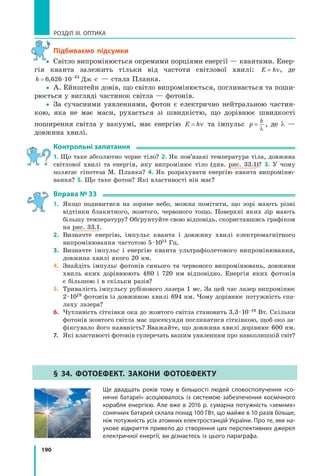 190
РОЗДІЛ III. ОПТИКА
підбиваємо підсумки
yy Світло випромінюється окремими порціями енергії — квантами. Енер-
гія кванта залежить тільки від частоти світлової хвилі: E h= ν, де
h = ⋅ ⋅−
6 626 10 34
, Дж с — стала Планка.
yy А. Ейнштейн довів, що світло випромінюється, поглинається та поши-
рюється у вигляді частинок світла — фотонів.
yy За сучасними уявленнями, фотон є електрично нейтральною частин-
кою, яка не має маси, рухається зі швидкістю, що дорівнює швидкості
поширення світла у вакуумі, має енергію E h= ν та імпульс p
h
=
λ
, де λ —
довжина хвилі.
контрольні запитання
1. Що таке абсолютно чорне тіло? 2. Як пов’язані температура тіла, довжина
світлової хвилі та енергія, яку випромінює тіло (див. рис. 33.1)? 3. У чому
полягає гіпотеза М. Планка? 4. Як розрахувати енергію кванта випроміню-
вання? 5. Що таке фотон? Які властивості він має?
вправа № 33
1. Якщо подивитися на зоряне небо, можна помітити, що зорі мають різні
відтінки блакитного, жовтого, червоного тощо. Поверхні яких зір мають
більшу температуру? Обґрунтуйте свою відповідь, скориставшись графіком
на рис. 33.1.
2. Визначте енергію, імпульс кванта і довжину хвилі електромагнітного
випромінювання частотою 5·1014 Гц.
3. Визначте імпульс і енергію кванта ультрафіолетового випромінювання,
довжина хвилі якого 20 нм.
4. Знайдіть імпульс фотонів синього та червоного випромінювань, довжини
хвиль яких дорівнюють 480 і 720 нм відповідно. Енергія яких фотонів
є більшою і в скільки разів?
5. Тривалість імпульсу рубінового лазера 1 мс. За цей час лазер випромінює
2·1019 фотонів із довжиною хвилі 694 нм. Чому дорівнює потужність спа-
лаху лазера?
6. Чутливість сітківки ока до жовтого світла становить 3,3·10–18 Вт. Скільки
фотонів жовтого світла має щосекунди поглинатися сітківкою, щоб око за-
фіксувало його наявність? Вважайте, що довжина хвилі дорівнює 600 нм.
7. Які властивості фотонів суперечать вашим уявленням про навколишній світ?
§ 34. ФОтОеФект. ЗакОни ФОтОеФекту
Ще двадцать років тому в більшості людей словосполучення «со­
нячні батареї» асоціювалось із системою забезпечення космічного
корабля енергією. Але вже в 2016 р. сумарна потужність «земних»
сонячних батарей склала понад 100 ГВт, що майже в 10 разів більше,
ніж потужність усіх атомних електростанцій України. Про те, яке на­
укове відкриття привело до створення цих перспективних джерел
електричної енергії, ви дізнаєтесь із цього параграфа.
y
 