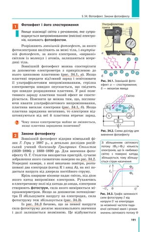 191
1
Фотоефект і його спостереження
Явище взаємодії світла з речовиною, яке супро-
воджується випромінюванням (емісією) електро-
нів, називають фотоефектом.
Розрізняють зовнішній фотоефект, за якого
фотоелектрони вилітають за межі тіла, і внутріш-
ній фотоефект, за якого електрони, «вирвані»
світлом із молекул і атомів, залишаються всере­
дині тіла.
Зовнішній фотоефект можна спостерігати
за допомогою електрометра з прикріпленою до
нього цинковою пластиною (рис. 34.1, а). Якщо
пластині передати від’ємний заряд і освітлювати
її ультрафіолетовим випромінюванням, стрілка
електрометра швидко опускається, що свідчить
про швидке розрядження пластини. У разі пози­
тивного заряду пластини такий ефект не спосте­
рігається. Пояснити це можна тим, що, поглина­
ючи кванти ультрафіолетового випромінювання,
пластина висилає електрони (рис. 34.1, б). Якщо
пластина заряджена негативно, то електрони від­
штовхуються від неї й пластина втрачає заряд.
Чому показ електрометра майже не змінюється,
якщо пластина заряджена позитивно?
2
Закони фотоефекту
Зовнішній фотоефект відкрив німецький фі­
зик Г. Герц у 1887 р., а детально дослідив росій­
ський учений Олександр Григорович Столєтов
(1839–1896) у 1888–1890 рр. Для вивчення фото­
ефекту О. Г. Столєтов використав пристрій, сучасне
зображення якого схематично наведено на рис. 34.2.
Усередині камери, з якої викачано повітря, розта­
шовані два електроди (катод К і анод А), на які по­
дається напруга від джерела постійного струму.
Крізь кварцове віконце падає світло, під дією
якого катод випромінює електрони. Рухаючись
в електричному полі від катода до анода, електрони
створюють фотострум, сила якого вимірюється мі­
кроамперметром. Якщо за допомогою потенціоме­
тра П збільшувати напругу на електродах, сила
фотоструму теж збільшується (рис. 34.3).
Із рис. 34.3 бачимо, що за певної напруги
сила фотоструму досягає максимального значення
і далі залишається незмінною. Це відбувається
––
–
–
–
–
–
–
–
Рис. 34.1. Зовнішній фото-
ефект: а — спостереження;
б — механізм явища
Рис. 34.2. Схема досліду для
вивчення фотоефекту
Світло
К А
V µA
П
б
а
U
I
–Uз
Iн
0
Ф1
Ф2
Рис. 34.3. Графік залежності
сили фотоструму I від
напруги U на електродах
за незмінної частоти пада-
ючої світлової хвилі і різних
значень світлового потоку Φ
Зі збільшенням світлового
потоку (Ф2 Ф1) кількість
електронів, що їх «вибиває»
світло з поверхні катода,
збільшується, тому збільшу-
ється струм насичення
§ 34. Фотоефект. Закони фотоефекту
Ультрафіолетова
лампа
 