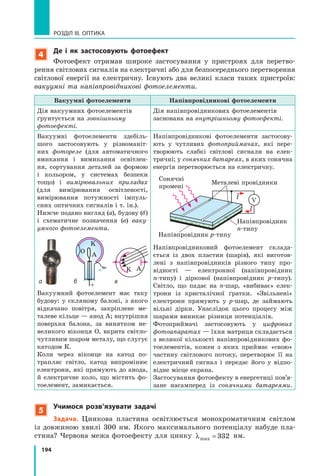 194
РОЗДІЛ III. ОПТИКА
4
де і як застосовують фотоефект
Фотоефект отримав широке застосування у пристроях для перетво­
рення світлових сигналів на електричні або для безпосереднього перетворення
світлової енергії на електричну. Існують два великі класи таких пристроїв:
вакуумні та напівпровідникові фотоелементи.
Вакуумні фотоелементи Напівпровідникові фотоелементи
Дія вакуумних фотоелементів
ґрунтується на зовнішньому
фотоефекті.
Дія напівпровідникових фотоелементів
заснована на внутрішньому фотоефекті.
Вакуумні фотоелементи здебіль­
шого застосовують у різноманіт­
них фотореле (для автоматичного
вмикання і вимикання освітлен­
ня, сортування деталей за формою
і кольором, у системах безпеки
тощо) і вимірювальних приладах
(для вимірювання освітленості,
вимірювання потужності імпуль­
сних оптичних сигналів і т. ін.).
Нижче подано вигляд (а), будову (б)
і схематичне позначення (в) ваку-
умного фотоелемента.
а
O
K
A
–
+
б
K A
в
Вакуумний фотоелемент має таку
будову: у скляному балоні, з якого
відкачано повітря, закріплене ме­
талеве кільце — анод А; внутрішня
поверхня балона, за винятком не­
великого віконця О, вкрита світло­
чутливим шаром металу, що слугує
катодом К.
Коли через віконце на катод по­
трапляє світло, катод випромінює
електрони, які прямують до анода,
й електричне коло, що містить фо­
тоелемент, замикається.
Напівпровідникові фотоелементи застосову­
ють у чутливих фотоприймачах, які пере­
творюють слабкі світлові сигнали на елек­
тричні; у сонячних батареях, в яких сонячна
енергія перетворюється на електричну.
V
І
І
Сонячні
промені
Металеві провідники
Напівпровідник p­типу
Напівпровідник
n­типу
Напівпровідниковий фотоелемент склада­
ється із двох пластин (шарів), які виготов­
лені з напівпровідників різного типу про­
відності — електронної (напівпровідник
n­типу) і діркової (напівпровідник p­типу).
Світло, що падає на n­шар, «вибиває» елек­
трони із кристалічної ґратки. «Звільнені»
електрони прямують у p­шар, де займають
вільні дірки. Унаслідок цього процесу між
шарами виникає різниця потенціалів.
Фотоприймачі застосовують у цифрових
фотоапаратах — їхня матриця складається
з великої кількості напівпровідникових фо­
тоелементів, кожен з яких приймає «свою»
частину світлового потоку, перетворює її на
електричний сигнал і передає його у відпо­
відне місце екрана.
Застосування фотоефекту в енергетиці пов’я­
зане насамперед із сонячними батареями.
5
учимося розв’язувати задачі
Задача. Цинкова пластина освітлюється монохроматичним світлом
із довжиною хвилі 300 нм. Якого максимального потенціалу набуде пла­
стина? Червона межа фотоефекту для цинку λmax = 332 нм.
 