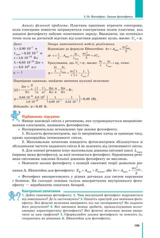 195
§ 34. Фотоефект. Закони фотоефекту
Аналіз фізичної проблеми. Пластина припиняє втрачати електрони,
коли електрони повністю затримуються електричним полем пластини, яка
завдяки фотоефекту набуває позитивного заряду. Вважаючи, що потенціал
точок поля на достатній відстані від пластини дорівнює нулю, маємо: Uз = ϕ.
Дано:
λ = −
3 00 1⋅0 1⋅ 0 7
,3 0,3 0 м
λmax = ⋅ −
3 3= ⋅3 3= ⋅2 1= ⋅2 1= ⋅ 0 7
,3 3,3 3 м
e = ⋅ −
1 6= ⋅1 6= ⋅10 19
,1 6,1 6 Кл
h = ⋅6 6= ⋅6 6= ⋅3 10 34
, Д= ⋅, Д= ⋅ −
, Д−
6 6, Д6 6= ⋅6 6= ⋅, Д= ⋅, Д6 6= ⋅3 1, Д3 1= ⋅3 1= ⋅, Д= ⋅, Д3 1= ⋅ 0, Д0 34
, Д34
ж с⋅ж с⋅
c = ⋅3 0= ⋅3 0= ⋅108
,3 0,3 0 м/с
Пошук математичної моделі, розв’язання.
Відповідно до формули Ейнштейна: h A
mv
ν =h Aν =h A +вих
max
2
2
,
де ν
λ
=
c
, A
hc
вих
max
=
λ
,
mv
eUmax
2
2
= зeUзeU .
Урахувавши, що UзUзU = ϕ, маємо:
hc hc
e
λ λ
ϕ= += +
max
, отже:
ϕ
λ λ
λ λ
= == = −














 














−
hc hc
e
hc
e
ma
= =ma
= =x
= =x
= =
max
1 1 .ϕ — ?
Перевіримо одиницю, знайдемо значення шуканої величини:
[ ]ϕ[ ]ϕ = −= −= −= −(= −(= − )= == = =
⋅ ⋅
= −⋅= −
⋅
⋅
Дж с⋅ ⋅с⋅ ⋅
м
с= −с= −
Кл м м
Дж
= =
Дж
= =
м
Кл м
Дж
Кл
В
1 1
;
ϕ = ⋅ −⋅ −

⋅ −

⋅ −

⋅ −

⋅ −⋅ −⋅ −



⋅ −

⋅ −⋅ −

⋅ −

⋅ −

⋅ −⋅ −
⋅ −







≈
⋅ ⋅
⋅ ⋅⋅ ⋅− −− −− −− −− −
6 63 1⋅ ⋅3 1⋅ ⋅0 3⋅ ⋅0 3⋅ ⋅−
0 3−
0 1⋅0 1⋅ 0
1 6 10⋅ ⋅10⋅ ⋅
1
3 0⋅ ⋅3 0⋅ ⋅
− −
3 0
− −
0 1⋅ ⋅0 1⋅ ⋅
− −
0 1
− −
0
− −
0
− −
1
3 32 1⋅2 1⋅ 0
34
0 334
0 3 8
19− −19− −7 7−7 7−
3 3
7 7
3 32 1
7 7
2 10
7 7
0
, ,6 6, ,6 63 1, ,3 10 3, ,0 3
, ,, ,1 6, ,1 6 10, ,10 3 0, ,3 0 ,3 3,3 3
0 400 40 0,0 4,0 4 (В).
Відповідь: ϕ ≈ 0 40,0 4,0 4 В.
підбиваємо підсумки
 Явище взаємодії світла з речовиною, яке супроводжується випроміню­
ванням електронів, називають фотоефектом.
 Експериментально встановлено три закони фотоефекту.
1. Кількість фотоелектронів, що їх випромінює катод за одиницю часу,
прямо пропорційна інтенсивності світла.
2. Максимальна початкова швидкість фотоелектронів збільшується зі
збільшенням частоти падаючого світла й не залежить від інтенсивності світла.
3. Для кожної речовини існує максимальна довжина світлової хвилі λmax
(червона межа фотоефекту), за якої починається фотоефект. Опромінення речо­
вини світловими хвилями більшої довжини фотоефекту не викликає.
 Пояснити закони фотоефекту з позицій квантової теорії дозволило рів­
няння А. Ейнштейна для фотоефекту: E A Ekф вих= + max, або h A
mv
ν = +вих
max
2
2
.
 Фотоефект використовують у різних датчиках для систем керування
і безпеки. На сьогодні основна галузь використання внутрішнього фото­
ефекту — виробництво сонячних батарей.
контрольні запитання
1. Дайте означення фотоефекту. 2. Чим внутрішній фотоефект відрізняється
від зовнішнього? Де їх застосовують? 3. Опишіть пристрій для вивчення фото­
ефекту. Які фізичні величини вимірюють під час експерименту? Як подають
його результати? 4. Які висновки можна зробити, проаналізувавши вольт­
амперну характеристику фотоефекту? Які фізичні величини можна визна­
чити за цим графіком? 5. Сформулюйте закони фотоефекту та поясніть їх,
спираючись на рівняння А. Ейнштейна для фотоефекту.

 