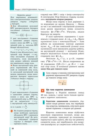 20
Розділ I. Електродинаміка. Частина 1
струму) має ЕРС і опір r (опір електроліту
й електродів). Опір джерела струму назива­
ють внутрішнім опором джерела.
Якщо сила струму в колі дорівнює I,
то відповідно до закону Джоуля — Ленца
за час t на зовнішній і внутрішній ділянках
кола разом виділиться певна кількість
теплоти: Q I Rt I rt= +2 2
. З’ясуємо, звідки
береться ця енергія.
У колі одночасно «працюють» і куло-
нівські, і сторонні сили: A A A= +кул ст. Проте
кулонівські сили є потенціальними — їхня
робота на замкненому контурі дорівнює
нулю: Aкул = 0 (на зовнішній ділянці кола
кулонівські сили виконують додатну роботу,
на внутрішній ділянці — від’ємну). Отже,
енергія виділяється тільки завдяки роботі
сторонніх сил: Q A= ст .
Оскільки A qст = E , а q It= , отрима-
ємо: I Rt I rt It2 2
+ = E . Після скорочення на
It отримаємо: I R r+( )= E , де R r+ — пов­
ний опір кола. З останньої рівності маємо
закон Ома для повного кола:
Сила струму в повному електричному колі
дорівнює відношенню ЕРС джерела струму
до повного опору кола:
I
R r
=
+
E
4
Що таке коротке замикання
Щороку в Україні виникає понад
40  тис. пожеж, і дуже часто їхньою причи-
ною є коротке замикання.
Коротким замиканням називають з’єд­
нання кінців ділянки кола, яка перебуває
під напругою, провідником, опір якого дуже
малий порівняно з опором цієї ділянки.
Коротке замикання може відбутися
внаслідок порушення ізоляції, якщо два
оголені проводи, приєднані до споживача,
торкнуться один одного, або під час ремонту
елементів кола, які перебувають під напру-
гою (нагадуємо: це смертельно небезпечно!).
Зверніть увагу!
Для вирішення різноманіт-
них електротехнічних завдань
джерела струму з’єднують
у  ба­тареї.
 Для збільшення загальної
ЕРС використовують батарею
послідовно з’єд­наних джерел
струму:
У разі послідовного з’єд­нан­ня
n  однакових джерел струму,
кожне з яких має ЕРС E0 і вну-
трішній опір r0 , загальна ЕРС
батареї збільшується:
E E E E E= + + + =1 2 0... n n .
Разом із тим збільшується і вну-
трішній опір батареї: r nr= 0,
тому послідовне з’єд­нан­ня за-
стосовують, коли внутрішній
опір джерел набагато менший
від зовнішнього опору кола.
 Якщо внутрішній опір дже-
рела порівнянний або біль-
ший за зовнішній опір кола,
то загальний внутрішній опір
можна зменшити, якщо вико-
ристати батарею паралельно
з’єднаних джерел струму:
У разі паралельного з’єд­нання
n однакових джерел струму,
кожне з  яких має ЕРС E0
і внутрішній опір r0, ЕРС бата-
реї не змінюється: E E= 0 ,
а  внутрішній опір зменшуєть-
ся в n разів: r
r
n
= 0
.
Як з’єднати джерела струму,
якщо необхідно одночасно
збільшити ЕРС і  зменшити
внутрішній опір? До речі,
так побудовані «джерела
струму» в  «батареї» елек-
тричного ската.
 