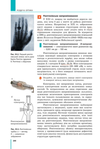 200
РОЗДІЛ III. ОПТИКА
Рис. 35.2. Перший рентге-
нівський знімок: кисть руки
Берти Рентґен (дружини
В. Рентґена) з обручкою
К
Пучок
електронів
Рентгенівське
випромінювання
А
Рис. 35.3. Рентгенівська
трубка: а — вигляд;
б — схематичне
зображення
б
а
4
Рентгенівське випромінювання
У ХХІ ст. навряд чи знайдеться доросла лю­
дина, яка хоча б раз у житті не робила рентгенів­
ського знімка. Наприкінці ж ХІХ ст. зображення
кисті людини з видимою структурою кісток (рис.
35.2.) обійшло шпальти газет усього світу й стало
справжньою сенсацією для фізиків. За відкриття
в 1895 р. рентгенівського випромінювання німецький
фізик Вільгельм Конрад Рентґен (1845–1923) став пер­
шим у світі лауреатом Нобелівської премії.
Рентгенівське випромінювання (X-випромі-
нювання) — електромагнітні хвилі довжиною від
 0,001 нм до  100 нм.
Рентгенівське випромінювання виникає вна­
слідок взаємодії швидких електронів з атомами
катода в рентгенівській трубці, яка являє собою
вакуумну скляну колбу з двома електродами —
анодом А і катодом К (рис. 35.3). Між електродами
створюється висока напруга (10–500 кВ), а като­
дом пропускають електричний струм; коли катод
нагрівається, то з його поверхні починають вилі­
тати (емітувати) електрони.
Згадайте, як називають явище емісії електронів
із поверхні металу внаслідок нагрівання.
Електрони, які випромінює катод, розганя­
ються електричним полем до величезних швид­
костей. Їх потрапляння на анод спричиняє два
види рентгенівського випромінювання: гальмівне,
зумовлене величезним прискоренням електронів
під час їхнього гальмування на аноді, та харак-
теристичне, зумовлене високоенергетичними збу­
дженнями електронних оболонок атомів.
Рентгенівське випромінювання найширше
застосовують у медицині, адже воно має власти­
вість проходити крізь непрозорі предмети (наприк­
лад, тіло людини). Кісткові тканини менш прозорі
для рентгенівського випромінювання, ніж інші
тканини організму людини, тому кістки чітко ви­
дно на рентгенограмі. Рентгенівське випроміню­
вання чинить руйнівну дію на клітини організму,
тому застосовувати його потрібно надзвичайно
обережно. Рентгенівську зйомку використовують
також у промисловості (для виявлення дефектів),
хімії (для аналізу сполук), фізиці (для дослідження
структури кристалів).
 