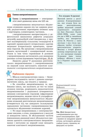 201
§ 35. Шкала електромагнітних хвиль. Електромагнітні хвилі в природі і техніці
5
Гамма-випромінювання
Гамма (g)-випромінювання — електромаг-
нітні хвилі довжиною менш ніж 0,05 нм.
g­випромінювання випускається збудже­
ними атомними ядрами під час ядерних реак­
цій, радіоактивних перетворень атомних ядер
і перетворень елементарних частинок.
g­випромінювання використовують у де­
фектоскопії (виявлення дефектів усередині
деталей); радіаційній хімії (наприклад, у про­
цесі полімеризації); сільському господарстві й
харчовій промисловості (стерилізація харчів);
медицині (стерилізація приміщень, проме­
нева терапія). На організми g­випромінювання
чинить мутагенний і канцерогенний вплив.
Разом із тим чітко спрямоване й дозоване
g­випромінювання застосовують для знищення
ракових клітин (променева терапія) (рис. 35.4).
Зверніть увагу! У діапазонах рентгенів­
ського випромінювання і g­випромінювання
на перший план виступають квантові влас-
тивості електромагнітного випромінювання.
підбиваємо підсумки
 Шкала електромагнітних хвиль — безпе­
рервна послідовність частот і довжин електро­
магнітних хвиль, що існують у природі.
 За способом випромінювання та при­
ймання хвиль, що належать до тієї чи іншої
ділянки спектра, розрізняють низькочастотне
випромінювання і радіохвилі (створюються
змінним електричним струмом); інфрачервоне
випромінювання, видиме світло й ультрафіоле­
тове випромінювання (випускаються збудже­
ними атомами); рентгенівське випромінювання
(створюється під час швидкого гальмування
заряджених частинок); g­випромінювання (ви­
пускається збудженими атомними ядрами).
 Усі види випромінювань є електромагніт­
ними хвилями, а отже, поширюються у вакуумі
зі швидкістю світла. Зі збільшенням частоти
(зменшенням довжини) хвилі збільшується про­
никна здатність електромагнітного випроміню­
вання і поступово на перший план виходять
квантові властивості випромінювання.
Рис. 35.4. Використання
g-випромінювання для ліку-
вання онкозахворювань. Щоб
g-промені не знищували здорові
клітини, застосовують декілька
слабких пучків g-променів, які
фокусують на пухлині
Радіоактивний ізотоп
Кобальту
g­промені
Ціль
Шолом
Хто відкрив X-промені
Значний внесок у дослі­
дження X­випромінюван­
ня, яке згодом було на­
звано рентгенівським,
зробив видатний учений
українського походжен­
ня Іван Павлович Пулюй
(1845–1918), адже саме
він ще в 1881 р. винайшов
трубку, яку використав
потім В. Рентґен у своїх
дослідах і яка стала про­
образом трубок сучасних
рентгенівських апаратів.
Фахівці з історії фізики
дотепер сперечаються про
те, хто насправді відкрив
X­промені (див. також
рубрику «Фізика і техні­
ка в Україні» наприкінці
§ 35).
 