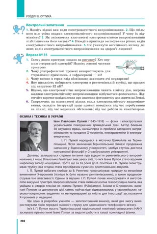 202
РОЗДІЛ III. ОПТИКА
контрольні запитання
1. Назвіть відомі вам види електромагнітного випромінювання. 2. Що спіль­
ного між усіма видами електромагнітного випромінювання? У чому їх від­
мінність? 3. Як змінюються властивості електромагнітного випромінювання
зі збільшенням його частоти? 4. Наведіть приклади застосування різних видів
електромагнітного випромінювання. 5. Як уникнути негативного впливу де­
яких видів електромагнітного випромінювання на здоров’я людини?
Вправа № 35
1. Схему якого пристрою подано на рисунку? Хто пер­
шим створив цей пристрій? Назвіть основні частини
пристрою.
2. Чому ультрафіолетові промені використовують для
стерилізації приміщень, а інфрачервоні — ні?
3. Чому високо в горах слід обов’язково захищати очі окулярами?
4. Яку швидкість набирають електрони в рентгенівській трубці, що працює
під напругою 32 кВ?
5. Відомо, що електромагнітне випромінювання чинить хімічну дію, зокрема
завдяки електромагнітному випромінюванню відбувається фотосинтез. Під­
готуйте коротке повідомлення про значення фотосинтезу для життя на Землі.
6. Спираючись на властивості різних видів електромагнітного випроміню­
вання, складіть інструкції щодо правил поведінки під час перебування
на пляжі; під час медичних обстежень; під час роботи за комп’ютером.
ФіЗикА і тЕХНікА В укРАЇНі
Іван Павлович Пулюй (1845–1918) — фізик і  електротехнік
українського походження, громадський діяч. Автор близько
50 наукових праць, насамперед із проблем катодного випро-
мінювання та катодних Х-променів, електротехніки й електро-
енергетики.
І. П. Пулюй народився в містечку Гримайлів на Терно-
пільщині. Після закінчення Тернопільської гімназії продовжив
навчання у Віденському університеті, здобув ступінь доктора
натуральної філософії у Страсбурзькому університеті.
Дотепер залишається спірним питання про відкриття рентгенівського випромі-
нювання, і якщо Вільгельма Рентґена знає увесь світ, то ім’я Івана Пулюя стало відомим
широкому загалу нещодавно. Проте ще за 14 років до В. Рентґена І. П. Пулюй сконстру-
ював трубку, яка згодом стала прообразом сучасних рентгенівських апаратів.
І. П. Пулюй набагато глибше за В. Рентґена проаналізував природу та механізми
виникнення Х-променів (пізніше їх було названо рентгенівськими), а  також продемон-
стрував їхні властивості. Одним із перших І. П. Пулюй почав конструювати й виготов-
ляти вакуумні пристрої. Широко відомою стала люмінесцентна газорозрядна лампа, яка
увійшла в історію техніки як «лампа Пулюя» (Pulujlampe). Знімки в  Х-променях, вико-
нані Пулюєм за допомогою цієї лампи, найчастіше відтворювались у європейських на-
уково-популярних виданнях як неперевершені за якістю для ілюстрації застосування
X-променів у медицині.
Ще одна із розробок ученого — запатентований винахід, який дав змогу вико-
ристовувати лінію передачі змінного струму для одночасного телефонного зв’язку.
Ім’я І. П. Пулюя носить Тернопільський національний технічний університет; НАНУ
заснувала премію імені Івана Пулюя за видатні роботи в галузі прикладної фізики.
 