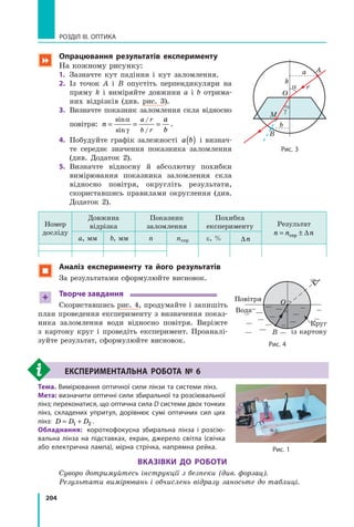 204
РОЗДІЛ III. Оптика
 Опрацювання результатів експерименту
На кожному рисунку:
1.	 Зазначте кут падіння і кут заломлення.
2.	 Із точок A і B опустіть перпендикуляри на
пряму  k і виміряйте довжини a і b отрима­
них відрізків (див. рис. 3).
3.	 Визначте показник заломлення скла відносно
повітря: n
a
b
a r
b r
= = =
sin
sin
/
/
α
γ
.
4.	 Побудуйте графік залежності a b( ) і визнач­
те середнє значення показника заломлення
(див. Додаток 2).
5.	 Визначте відносну й абсолютну похибки
вимірювання показника заломлення скла
відносно повітря, округліть результати,
скориставшись правилами округлення (див.
Додаток 2).
Номер
досліду
Довжина
відрізка
Показник
заломлення
Похибка
експерименту Результат
n n n= ±сер ∆
a, мм b, мм n nсер e, % ∆n
 Аналіз експерименту та його результатів
За результатами сформулюйте висновок.
+ Творче завдання
Скориставшись рис. 4, продумайте і запишіть
план проведення експерименту з  визначення показ­
ника заломлення води відносно повітря. Виріжте
з  картону круг і проведіть експеримент. Проаналі­
зуйте результат, сформулюйте висновок.
		 Експериментальна робота № 6
Тема.	Вимірювання оптичної сили лінзи та системи лінз.
Мета:	визначити оптичні сили збиральної та розсіювальної
лінз; переконатися, що оптична сила D системи двох тонких
лінз, складених упритул, дорівнює сумі оптичних сил цих
лінз: D D D= +1 2 .
Обладнання:	 короткофокусна збиральна лінза і розсію-
вальна лінза на підставках, екран, джерело світла (свічка
або електрична лампа), мірна стрічка, напрямна рейка.
Вказівки до роботи
Суворо дотримуйтесь інструкції з безпеки (див. форзац).
Результати вимірювань і обчислень відразу заносьте до таблиці.
Рис. 4
B
О
Bода
Круг
із картону
Повітря
Рис. 1
Рис. 3
Aa
k
a
g
O
M
r
B
b
 