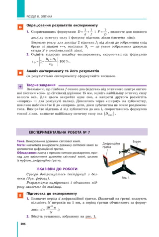 206
РОЗДІЛ III. ОПТИКА
 опрацювання результатів експерименту
1. Скориставшись формулами D
d f
= +
1 1
і F
D
=
1
, визначте для кожного
досліду оптичну силу і фокусну відстань лінзи (системи лінз).
Зверніть увагу: для досліду 2 відстань f2 від лінзи до зображення слід
брати зі знаком «–», оскільки S1 — це уявне зображення джерела
світла S у розсіювальній лінзі.
2. Оцініть відносну похибку експерименту, скориставшись формулою
εD
D D
D
= − ⋅
+
1 1001 2
3
%.
 Аналіз експерименту та його результатів
За результатами експерименту сформулюйте висновок.
+ творче завдання
Вважаючи, що глибина f очного дна (відстань від оптичного центра оптич­
ної системи «око» до сітківки) дорівнює 15 мм, оцініть найбільшу оптичну силу
вашого ока. Для цього закрийте одне око, а напроти другого розмістіть
«ширму» — два розсунуті пальці. Дивлячись через «ширму» на зубочистку,
повільно наближайте її до «ширми» доти, доки зубочистка не почне роздвоюва­
тися. Виміряйте відстань d від зубочистки до ока і, скориставшись формулою
тонкої лінзи, визначте найбільшу оптичну силу ока Dmax( ).
ЕкспЕРимЕНтАльНА РоботА № 7
тема. Вимірювання довжини світлової хвилі.
мета: навчитися вимірювати довжину світлової хвилі за
допомогою дифракційної ґратки.
обладнання: лампа з прямою ниткою розжарення, при-
лад для визначення довжини світлової хвилі, штатив
із муфтою, дифракційна ґратка.
ВкАЗіВки до Роботи
Суворо дотримуйтесь інструкції з без-
пеки (див. форзац).
Результати вимірювань і обчислень від-
разу заносьте до таблиці.
 підготовка до експерименту
1. Визначте період d дифракційної ґратки. (Зазвичай на ґратці вказують
кількість N штрихів на 1 мм, а період ґратки обчислюють за форму­
лою: d
N
=
−
10 3
м
.)
2. Зберіть установку, зображену на рис. 1.
Дифракційна
ґратка
Екран
Рис. 1
Дифракційна
ґратка
Екран
 