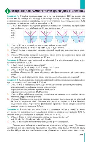 209
завдання для самоперевірки до розділу III «Оптика»
Завдання 1. Промінь монохроматичного світла довжиною 750 нм падає під
кутом 60° із повітря на прозору плоскопаралельну пластину. Вважайте, що
показник заломлення матеріалу, з якого виготовлено пластину, дорівнює 1,5;
показник заломлення повітря вважайте — 1.
1.	(1 бал) На якому з наведених рисунків правильно зазначено всі три кути:
кут падіння α, кут відбивання β і кут заломлення γ?
а) 1;
б) 2;
в) 3;
г) 4.
2.	 (2 бали) Якою є швидкість поширення світла в пластині?
а) 1,5·108 м/с; б) 2·108 м/с; в) 3·108 м/с; г) 4,5·108 м/с.
3.	 (2 бали) Якими є довжина і частота світлової хвилі, що поширюється у плас­
тині?
4.	 (3 бали) Обчисліть товщину пластини, якщо після проходження крізь неї
світловий промінь зміщується на 10 мм.
Завдання 2. Предмет розташований на відстані 2 м від збиральної лінзи з фо­
кусною відстанню 0,5 м.
1.	 (1 бал) Якою є оптична сила лінзи?
а) –0,5 дптр; б) +1 дптр; в) –1,5 дптр; г) +2 дптр.
2.	 (2 бали) Який вид зображення дає лінза?
а) дійсне збільшене; б) уявне збільшене; в) дійсне зменшене; г) уявне змен­
шене.
3.	 (2 бали) На якій відстані від лінзи розташоване зображення предмета?
Завдання 3. Для визначення довжини світлової хвилі використали дифракційну
ґратку, період якої дорівнює 0,016 мм.
1.	 (2 бали) Які з наведених прикладів можна пояснити дифракцією світла?
а) неможливість побачити атоми в мікроскоп;
б) райдужне забарвлення крилець метеликів;
в) райдужне забарвлення DVD-диска;
2.	 (2 бали) Яку найбільшу довжину хвилі можна визначити за допомогою за­
значеної дифракційної ґратки?
3.	 (3 бали) Червона лінія спектра другого порядку розташована на відстані
14,2 см від середньої лінії. Відстань від ґратки до екрана — 1,5 м. Визнач­
те довжини хвиль червоного і фіолетового променів, якщо ширина спектра
другого порядку дорівнює 6,7 см.
Завдання 4. Електрони, що вилітають під впливом світла з поверхні мета­
лу, повністю затримуються гальмівним полем за різниці потенціалів 0,95 В.
Робота виходу електронів з  поверхні металу — 2 еВ.
1.	 (2 бали) Якою є енергія квантів світла, що падає на катод?
а) 0,95 еВ; б) 1,05 еВ; в) 2 еВ; г) 2,95 еВ.
2.	 (3 бали) Визначте максимальну швидкість фотоелектронів.
Звірте ваші відповіді з наведеними наприкінці підручника. Позначте
завдання, які ви виконали правильно, полічіть суму балів. Поділіть суму
на два. Одержане число відповідатиме рівню ваших навчальних досягнень.
a b
g
1
ab
g
2
a b
g
3
ab
g
4
 
