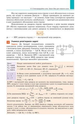 21
§ 4. Електрорушійна сила. Закон Ома для повного кола
Під час короткого замикання сила струму в колі збільшується в кілька
разів, що згідно із законом Джоуля — Ленца призводить до значного на-
гріву проводів і як наслідок — до пожежі. Саме тому електрична проводка
повин­на обов’язково містити запобіжники — пристрої для розмикання кола
в разі надмірного збільшення сили струму.
Підключення до джерела струму провідника з дуже малим опором
R →( )0 теж спричиняє коротке замикання. Сила струму короткого зами­
кання є максимальною для даного джерела та визначається за формулою:
I
r
к.з =
E
,
де E — ЕРС джерела струму; r — внутрішній опір джерела.
5
Учимося розв’язувати задачі
Задача. До батареї гальванічних елементів
приєднали лампу розжарювання, ключ, амперметр
і вольтметр (див. рисунок). Спочатку ключ був розім­­
кнений, а показ вольтметра — 5,6 В. Після того як
ключ замкнули, показ вольтметра став 4,8 В, а ам-
перметра  — 0,8 А. Визначте ЕРС і внутрішній опір
джерела струму, а також ККД джерела при цьому
навантаженні. Прилади вважайте ідеальними.
Дано:
U1 5 6= , В
U2 4 8= , В
I2 0 8= , А
Пошук математичної моделі, розв’язання.
Запишемо закон Ома для повного кола I
R r
=( )+
E
у вигляді:
E = +( ) = +I R r IR Ir . Оскільки IR U= , отримаємо:
	 E = +U Ir. (*)
1) Якщо ключ розімкнений, а вольтметр ідеальний RV → ∞( ), сила
струму в колі дорівнює нулю I =( )0 і формула (*) набуває вигляду:
E = U.
Отже, E = =U1 5 6,  В.
Å — ?
r — ?
η — ?
2) ЕРС і внутрішній опір джерела не залежать від навантаження, тому, знаючи
ЕРС, напругу і силу струму в колі при замкненому ключі та скориставшись фор-
мулою (*), визначимо внутрішній опір джерела:
E = + ⇒ =
−
U Ir r
U
I
E
; r
U
I
= = = =
− −E 2
2
5 6 4 8
0 8
1 1
, ,
,
В В
А
В
А
 Ом.
3) За означенням ККД: η =
A
A
кор
повна
, де A Itповна = E — робота сторонніх сил усе­ре­
дині джерела струму; A UItкор = — робота струму на зовнішній ділянці кола.
Остаточно маємо: η = =
UIt
It
U
E E
; η = = = ≈
U2 4 8
5 6
6
7
0 86
E
,
,
,
В
В
.
Аналіз результатів. Бачимо, що ККД джерела струму залежить від наванта­
ження. І це дійсно так: зі зменшенням зовнішнього опору збільшується сила
струму в колі, а отже, збільшується й кількість теплоти, що виділяється в дже-
релі, тобто витрачається марно.
Відповідь: E = 5 6, В; r = 1  Ом; η = 86%.
A
V
 