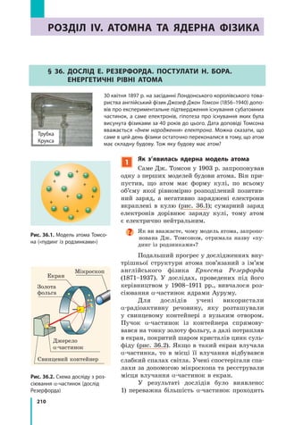 210
РОЗДІЛ IV. АТОМНА ТА ЯДЕРНА ФІЗИКАРОзділ IV. атОМНа та ЯдеРНа Фізика
§ 36. дОслід е. РезеРФОРда. ПОстулати Н. БОРа.
еНеРгетичНі РіВНі атОМа
30 квітня 1897 р. на засіданні Лондонського королівського това-
риства англійський фізик Джозеф Джон Томсон (1856–1940) допо-
вів про експериментальне підтвердження існування субатомних
частинок, а саме електронів, гіпотеза про існування яких була
висунута фізиками за 40 років до цього. Дата доповіді Томсона
вважається «днем народження» електрона. Можна сказати, що
саме в цей день фізики остаточно переконалися в тому, що атом
має складну будову. Тож яку будову має атом?
Трубка
Крукса
Рис. 36.1. Модель атома Томсо-
на («пудинг із родзинками»)
Рис. 36.2. Схема досліду з роз-
сіювання α-частинок (дослід
Резерфорда)
Джерело
α-частинок
Свинцевий контейнер
Золота
фольга
Мікроскоп
Екран
1
Як з’явилась ядерна модель атома
Саме Дж. Томсон у 1903 р. запропонував
одну з перших моделей будови атома. Він при-
пустив, що атом має форму кулі, по всьому
об’єму якої рівномірно розподілений позитив-
ний заряд, а негативно заряджені електрони
вкраплені в кулю (рис. 36.1); сумарний заряд
електронів дорівнює заряду кулі, тому атом
є електрично нейтральним.
Як ви вважаєте, чому модель атома, запропо-
нована Дж. Томсоном, отримала назву «пу-
динг із родзинками»?
Подальший прогрес у дослідженнях вну-
трішньої структури атома пов’язаний з ім’ям
англійського фізика Ернеста Резерфорда
(1871–1937). У дослідах, проведених під його
керівництвом у 1908–1911 рр., вивчалося роз-
сіювання α-частинок ядрами Ауруму.
Для дослідів учені використали
α-радіоактивну речовину, яку розташували
у свинцевому контейнері з вузьким отвором.
Пучок α-частинок із контейнера спрямову-
вався на тонку золоту фольгу, а далі потрапляв
в екран, покритий шаром кристалів цинк суль-
фіду (рис. 36.2). Якщо в такий екран влучала
α-частинка, то в місці її влучання відбувався
слабкий спалах світла. Учені спостерігали спа-
лахи за допомогою мікроскопа та реєстрували
місця влучання α-частинок в екран.
У результаті дослідів було виявлено:
1) переважна більшість α-частинок проходить
 