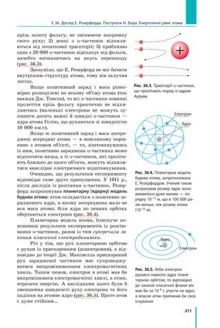 211
§ 36. Дослід Е. Резерфорда. Постулати Н. Бора. Енергетичні рівні атома
крізь золоту фольгу, не змінюючи напрямку
свого руху; 2) деякі з α-частинок відхиля-
ються від початкової траєкторії; 3) приблизно
одна з 20 000 α-частинок відскакує від фольги,
начебто натикаючись на якусь перешкоду
(рис. 36.3).
Зрозуміло, що Е. Резерфорд не міг бачити
внутрішню структуру атома, тому він залучив
логіку.
Якщо позитивний заряд і маса рівно-
мірно розподілені по всьому об’єму атома (так
вважав Дж. Томсон), то всі α-частинки повин­ні
пролетіти крізь фольгу практично не відхи-
ляючись (маленькі електрони не можуть зу-
пинити досить важкі й швидкі α-частинки —
ядра атома Гелію, що рухаються зі швидкістю
10 000 км/с).
Якщо ж позитивний заряд і маса зосере­
джені всередині атома — в невеликому порів-
няно з атомом об’єкті, — то, зіштовхнувшись
із ним, позитивно заряджена α-частинка може
відскочити назад, а ті α-частинки, які проліта-
ють близько до цього об’єкта, можуть відхили-
тися внаслідок електричного відштовхування.
Очевидно, що результатам експерименту
відповідає саме друге припущення. У 1911 р.,
після дослідів із розсіяння α-частинок, Резер-
форд запропонував планетарну (ядерну) модель
будови атома: атом складається з позитивно за-
рядженого ядра, в якому зосереджена мало не
вся маса атома; біля ядра по певних орбітах
обертаються електрони (рис. 36.4).
Планетарна модель атома, блискуче по-
яснивши результати експериментів із розсію-
вання α-частинок, разом із тим суперечила за­
конам класичної електродинаміки.
Річ у тім, що рух планетарною орбітою
є рухом із прискоренням (доцентровим), а від-
повідно до теорії Дж. Максвелла прискорений
рух зарядженої частинки має супроводжу-
ватися випромінюванням електромагнітних
хвиль. Таким чином, електрон в атомі мав би
випромінювати електромагнітні хвилі, а отже,
втрачати енергію. А наслідками цього були б
зменшення швидкості руху електрона та його
падіння на атомне ядро (рис. 36.5). Проте атом
є дуже стійким...
Рис. 36.3. Траєкторії α-частинок,
що пролітають поряд із ядром
Ауруму
Рис. 36.4. Планетарна модель
будови атома, запропонована
Е. Резерфордом. Учений також
розрахував розмір ядра: воно
виявилося дуже малим — по-
рядку 10–15 м, що в 100 000 ра-
зів менше, ніж розмір атома
(10–10 м).
Електрон
Ядро
Рис. 36.5. Якби електрон
рухався навколо ядра плане-
тарною орбітою, то відповідно
до законів класичної фізики він
мав би за 10–8 с упасти на ядро,
а власне атом припинив би своє
існування
Ядро
Електрон
+
+
 