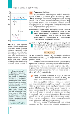 212
РОЗДІЛ IV. Атомна та ядерна фізика
2
Постулати Н. Бора
Модифікацію планетарної моделі запропо-
нував у 1913 р. данський фізик Нільс Бор (1885–
1962), який був упевнений, що розглядати будову
атома слід із точки зору квантових уявлень. Бор
припустив існування особливих станів атомів
і сформулював два постулати. Наведемо постулати
Бора в сучасному формулюванні.
Перший постулат Н. Бора (про стаціонарні стани):
Атомна система може перебувати тільки в особ­
ливих стаціонарних (квантових) енергетичних
станах, кожному з яких відповідає певне зна-
чення енергії; перебуваючи в стаціонарному
стані, атом не випромінює енергію.
Другий постулат Н. Бора (про квантові стрибки):
При переході з одного стаціонарного енергетич-
ного стану в інший атом випромінює або погли-
нає квант електромагнітної енергії:
h E Ek mν = − ,
де hν — енергія кванта; Ek — енергія початко-
вого стану атома; Em — енергія стану, в який пе-
рейшов атом.
Випромінювання кванта енергії (фотона) від-
бувається внаслідок переходу атома зі стану з біль-
шою енергією у стан із меншою енергією E Ek m( );
у результаті поглинання кванта атом переходить
зі стану з меншою енергією у стан із більшою енер-
гією E Ek m( ) (рис. 36.6).
Атом Гідрогену перейшов зі стану з енергією
–13,6 еВ у стан з енергією –3,4  еВ. У цьому ви-
падку атом поглинув фотон чи випромінив?
Для атома дійсно стійким є тільки стаціонар­
ний стан із найнижчим рівнем енергії — основ­ний
стан, у якому атом може перебувати нескінченно
довго. Щойно атом буде переведено у  стан із ви-
щим рівнем енергії, тобто щойно атом поглине фо-
тон певної частоти, як цей атом довільно перейде
в основний стан із випромінюванням фотона такої
самої частоти або кількох фотонів менших частот.
Саме тому всі стаціонарні стани атома, крім основ­
ного, називають збудженими станами.
Зверніть увагу! Стаціонарний стан атома
означає, що його електрони певним (визначеним)
Рис. 36.6. Схема переходів
атома з одного енергетично-
го стану в інший (переходи
показано стрілками): у разі
переходу на нижчий енерге-
тичний рівень атом випромі-
нює квант електромагнітної
енергії (перехід 1), а погли-
нувши квант, атом стрибком
переходить на вищий енер-
гетичний рівень (перехід 2)
Зверніть увагу!
• Енергія будь-якого
стаціонарного ста-
ну атома є від’ємною,
оскільки зумовлена
взаємодією електрон­ної
хмари і ядра атома, що
мають заряди проти-
лежних знаків.
• Енергію енергетич-
них станів атомів за-
звичай подають в елек-
трон-вольтах (еВ), тому,
розв’язуючи задачі,
сталу Планка краще
брати в електрон-вольт-
секундах:
h ≈ ⋅ ⋅−
4 14 10 15
, еВ с
E
0
1
2
E4
hn = E4 –E2
hn = E3 –E1
hn2
hn1
E2
E3
E1
 