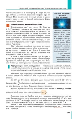 213
§ 36. Дослід Е. Резерфорда. Постулати Н. Бора. Енергетичні рівні атома
чином локалізовані в просторі: у Н. Бора йшлося
про орбіти електрона, зараз ми говоримо про ор­
біталі. При квантовому переході атома з одного
енергетичного стану в інший змінюється форма
електрон­ної хмари.
3
Фізичні основи квантової механіки
Формулюючи свої постулати, Н. Бор, як
і  Е.  Резерфорд, спирався на уявлення, що елек-
трон усередині атома поводиться як частинка, що
рухається певною орбітою. І в цьому була його по-
милка. Кількісна теорія, побудована Бором, вияви-
лася недостатньою, щоб пояснити випромінювання
складних атомів і випромінювання молекул, — уче-
ний зміг побудувати лише теорію випромінювання
атома Гідрогену.
Річ у тім, що поведінка електрона всередині
атома скоріше нагадує хвилю. «Але ж електрон —
це частинка», — скажете ви і будете й праві, й не
праві, адже електрон, як і світло, одночасно має
властивості хвилі й частинки.
У 1924 р. французький фізик Луї де Бройль
(1892–1987) висунув гіпотезу, згідно з якою корпус­
кулярно-хвильовий дуалізм є характерним не лише
для фотонів, а й для будь-­яких інших мікрочастинок.
Корпускулярно-­хвильовий дуалізм  — універсальна властивість матеріаль-
них об’єктів, яка полягає в тому, що в поведінці того самого об’єкта можуть
виявлятись і корпускулярні, і хвильові риси.
Уявлення про корпускулярно-хвильовий дуалізм частинок лежить
в  основі квантової механіки, яка є одним із основних напрямів сучасної
фізики.
За Луї де Бройлем, формули для розрахунку енергії (E h= ν) та
імпульсу (p
h
=
λ
) слід вважати універсальними — такими, що справджуються
як для фотонів, так і для будь-яких інших частинок.
Кожній рухомій частинці відповідає певна хвиля — хвиля де Бройля,
довжину якої визначають за формулою: λ =
h
p
.
Довжина хвилі де Бройля для всіх частинок виявляється дуже ма-
лою. Наприклад, для електронів, розігнаних до швидкості 7,3 · 106 м/с, вона
дорівнює 1 · 10–10 м (розмір атома), а для нейтронів, що вилітають з ядра
Урану зі швидкістю 4 · 106 м/с під час його поділу, — лише 1 · 10–13 м.
Разом із тим зараз експериментально виявлено хвильові властивості
не тільки електронів та інших елементарних частинок (рис.  36.7), але й ато-
мів і молекул.
Хвилі чи частинки?
І не хвилі,
і не частинки!
«Речовина і світло од-
ночасно мають влас-
тивості хвиль і части-
нок, однак у  цілому
це не хвилі, й не час-
тинки, і не суміш
того й іншого. Наші
механічні поняття не
спроможні повністю
охопити реальність,
для цього недостатньо
реальних образів».
Сергій Вавилов
(1891–1951)
радянський фізик,
засновник школи
фізичної оптики
 