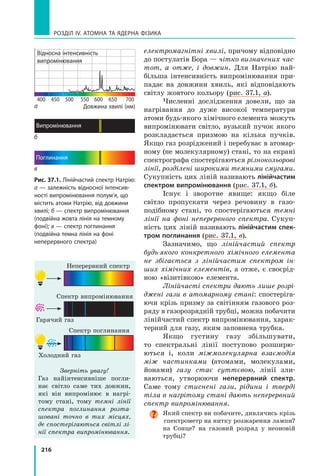 216
РОЗДІЛ IV. Атомна та ядерна фізика
електромагнітні хвилі, причому відповідно
до постулатів Бора — чітко визначених час­
тот, а отже, і довжин. Для Натрію най-
більша інтенсивність випромінювання при-
падає на довжини хвиль, які відповідають
світлу жовтого кольору (рис. 37.1, а).
Численні дослідження довели, що за
нагрівання до дуже високої температури
атоми будь-якого хімічного елемента можуть
випромінювати світло, вузький пучок якого
розкладається призмою на кілька пучків.
Якщо газ розріджений і перебуває в атомар-
ному (не молекулярному) стані, то на екрані
спектрографа спостерігаються різнокольорові
лінії, розділені широкими темними смугами.
Сукупність цих ліній називають лінійчастим
спектром випромінювання (рис. 37.1, б).
Існує і зворотне явище: якщо біле
світло пропускати через речовину в  газо-
подібному стані, то спостерігаються темні
лінії на фоні неперервного спектра. Сукуп-
ність цих ліній називають лінійчастим спек-
тром поглинання (рис. 37.1, в).
Зазначимо, що лінійчастий спектр
будь-якого конкретного хімічного елемента
не збігається з лінійчастим спектром ін­
ших хімічних елементів, а отже, є своєрід-
ною «візитівкою» елемента.
Лінійчасті спектри дають лише розрі­
джені гази в атомарному стані: спостеріга-
ючи крізь призму за світінням газового роз-
ряду в газорозрядній трубці, можна побачити
лінійчастий спектр випромінювання, харак-
терний для газу, яким заповнена трубка.
Якщо густину газу збільшувати,
то спектральні лінії поступово розширю-
ються  і, коли міжмолекулярна взаємодія
між частинками (атомами, молекулами,
йонами) газу стає суттєвою, лінії зли-
ваються, утворюючи неперервний спектр.
Саме тому стиснені гази, рідини і тверді
тіла в нагрітому стані дають неперервний
спектр випромінювання.
Який спектр ви побачите, дивлячись крізь
спектрометр на нитку розжарення лампи?
на Сонце? на газовий розряд у неоновій
трубці?
Зверніть увагу!
Газ найінтенсивніше погли-
нає світло саме тих дов­жин,
які він випромінює в  нагрі-
тому стані, тому темні лінії
спектра поглинання розта­
шовані точно в тих місцях,
де спостерігаються світлі лі­
нії спектра випромінювання.
Неперервний спектр
Рис. 37.1. Лінійчастий спектр Натрію:
а — залежність відносної інтенсив-
ності випромінювання полум’я, що
містить атоми Натрію, від довжини
хвилі; б — спектр випромінювання
(подвійна жовта лінія на темному
фоні); в — спектр поглинання
(подвійна темна лінія на фоні
неперервного спектра)
Довжина хвилі (нм)
б
в
а
Спектр випромінювання
Гарячий газ
Спектр поглинання
Холодний газ
400 450 500 550 600 650 700
Відносна інтенсивність
випромінювання
Поглинання
Випромінювання
 