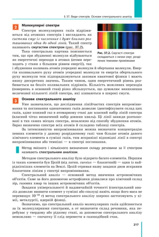 217
§ 37. Види спектрів. Основи спектрального аналізу
2
Молекулярні спектри
Спектри молекулярних газів відрізня-
ються від атомних спектрів і виглядають як
система смуг із численних і дуже близько роз­
ташованих одна до одної ліній. Такий спектр
називають смугастим спектром (рис. 37.2).
Така спектральна картина пояснюється
тим, що при збудженні молекули відбуваються
як енергетичні переходи в атомах (атоми пере-
ходять у стани з більшим рівнем енергії), так
і збудження коливань атомів усередині молекули й обертання молекули. Енер-
гія коливального руху атомів усередині молекули та енергія обертального
руху молекули теж підпорядковуються законам квантової фізики і  мають
низку дискретних значень. Таким чином, один енергетичний рівень роз-
бивається на безліч коливальних підрівнів. Кількість можливих переходів
(повернень в основний стан) різко збільшується, що зумовлює виникнення
величезної кількості ліній спектра, які зливаються в широкі смуги.
3
Основи спектрального аналізу
Уже зазначалося, що дослідження лінійчастих спектрів випроміню-
вання та поглинання одноатомних газів дозволяє ідентифікувати склад цих
газів, адже кожний газ в атомарному стані дає власний набір ліній спектра
(власний чітко визначений набір довжин хвиль). Ці лінії завжди розташо-
вані в тих самих місцях спектра, незалежно від способу збудження атомів.
Зараз визначено спектри всіх атомів й складено таблиці спектрів.
За інтенсивністю випромінювання можна визначити концентрацію
певних елементів у даному розрідженому газі: чим більше атомів даного
хімічного елемента в суміші газів, тим яскравіші відповідні лінії в спектрі
випромінювання або темніші — в спектрі поглинання.
Метод якісного і кількісного визначення складу речовини за її спектром
називають спектральним аналізом.
Методом спектрального аналізу було відкрито багато елементів. Першим
із таких елементів був Цезій (від латин. caesius — блакитний) — один із най-
рідкісніших елементів на Землі. Цезій отримав назву завдяки двом яскравим
блакитним лініям у спектрі випромінювання.
Спектральний аналіз — основний метод вивчення астрономічних
об’єктів. Саме за його допомогою астрофізики дізналися про хімічний склад
зір, газових хмар та інших астрономічних об’єктів.
Завдяки універсальності й надзвичайній точності (спектральний ана-
ліз дозволяє виявити елемент у суміші або сполуці навіть якщо його маса не
перевищує 10–10 г) метод спектрального аналізу широко застосовують у хі-
мії, металургії, ядерній фізиці.
Зазначимо, що спектральний аналіз молекулярних газів здійснюється
за їх молекулярними спектрами, а от визначити склад речовини, яка пе-
ребуває у твердому або рідкому стані, за допомогою спектрального аналізу
неможливо — спочатку її слід перевести в газоподібний стан.
Рис. 37.2. Смугасті спектри
складаються з низки смуг, розді-
лених темними проміжками
 