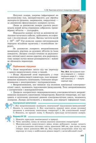 223
§ 38. Квантово-оптичні генератори (лазери)
Потужні лазери, зокрема інфрачервоні на
вуглекислому газі, використовують для обробки
матеріалів (різання, зварювання, свердління) —
за допомогою сфокусованого лазерного пучка.
Лише за допомогою лазерів удалося реалі-
зувати новий метод отримання зображень триви-
мірних об’єктів — голографію.
Передаючи лазерні пучки за допомогою во-
локонно-оптичного кабелю, здійснюють телефон­
ний і телевізійний зв’язок. Висока частота-носій
( 10 1013 14
− Гц) дозволяє одним світлопроводом
передати мільйони музичних і телевізійних пе-
редач.
За допомогою лазерного випромінювання
визначають відстань до рухомих об’єктів та їхню
швидкість. Лазерна локація точніша за радіолока-
цію: світлові хвилі значно коротші, ніж радіохвилі,
тому лазерні пучки менше розширюються і майже
не обгинають перешкоди.
Підбиваємо підсумки
 Атом випромінює світло під час переходу
з одного енергетичного стану в інший.
 Якщо збуджений атом переходить у стан
із нижчим рівнем енергії самовільно, таке випромі-
нювання називають спонтанним. Спонтанне випро-
мінювання є некогерентним і поліхроматичним.
 Випромінювання, яке виникає під впливом зовнішньої електромаг-
нітної хвилі, називають індукованим (вимушеним). Таке випромінювання
є когерентним і монохроматичним.
 Джерела когерентного монохроматичного електромагнітного випромі-
нювання називають квантовими генераторами. Квантові генератори, які пра-
цюють в оптичному діапазоні довжин електромагнітних хвиль, називають
лазерами. Лазери застосовують у медицині, для передачі інформації тощо.
контрольні запитання
1. Яке випромінювання називають спонтанним? індукованим (вимушеним)?
Назвіть їх властивості. 2. Яку властивість повинні мати атоми активної
речовини в оптичному квантовому генераторі? 3. Як улаштований лазер?
4. Поясніть, як працює лазер. 5. Наведіть приклади застосування лазерів.
Вправа № 38
1. Наведіть приклади люмінесценції в природі.
2. Чому звичайну лампу не можна вважати квантовим генератором?
3. Максимального енергетичного рівня атоми рубінового лазера сягають
у разі поглинання світлових хвиль довжиною 560 нм, при цьому лазер
генерує хвилі довжиною 694 нм. Яку енергію випромінює атом під час
переходу зі стану з найбільшим рівнем енергії у метастабільний стан?

Рис. 38.4. Застосування лазе-
рів у медицині: а — лазерне
лікування шкіри; б — лазер-
ний скальпель; в — лазерна
корекція зору
 