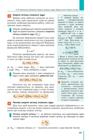 227
§ 39. Протонно-нейтронна модель атомного ядра. Ядерні сили. Енергія зв’язку
3
Енергія зв’язку атомного ядра
Ядерні сили набагато сильніші за куло-
нівські, тому, щоб «розділити» ядро на окремі
нуклони, необхідно виконати роботу, тобто ви-
тратити певну енергію.
Енергію, необхідну для повного розщеплення
ядра на окремі нуклони, називають енергією
зв’язку атомного ядра Eзв( ).
За законом збереження енергії така сама
енергія повинна виділитися під час утворення
ядра. А як розрахувати цю енергію? Відповідь
дала теорія відносності: енергія і маса пов’язані
формулою Ейнштейна:
E mc= 2
.
Ретельні вимірювання довели, що маса
будь-якого ядра менша від суми мас нуклонів,
із яких це ядро складається:
m Zm Nmp nя  + ,
де mя   — маса ядра; Zmp   — маса протонів
у ядрі; Nmn  — маса нейтронів у ядрі.
Різницю маси нуклонів, з яких складається
ядро, і маси ядра називають дефектом мас:
∆m Zm Nm mp n= +( )− я
Оскільки під час утворення ядра маса
системи зменшується, то енергію, яка виді-
литься під час утворення ядра, а отже, й енер-
гію зв’язку можна визначити за формулою:
E mc Zm Nm m cp nзв я= = +( )−



⋅∆ 2 2
4
Питома енергія зв’язку атомного ядра
Для того щоб розуміти, чому одні ядерні реакції відбуваються з  по-
глинанням енергії, а під час інших енергія, навпаки, виділяється, необхідно
знати про питому енергію зв’язку.
Питома енергія зв’язку f — це фізична величина, яка характеризує ядро
певного нукліда й чисельно дорівнює енергії зв’язку, що припадає на один
нуклон ядра:
f
E
A
= зв
,
де Eзв — енергія зв’язку; A — кількість нуклонів у ядрі (масове число).
Зверніть увагу!
• У ядерній фізиці не­
зручно використовувати
одиниці СІ (маси та енергії
частинок є дуже малими),
тому зазвичай масу час-
тинок подають в атомних
одиницях маси (1  а.  о.  м.  =
=  1,660 54 ⋅ 1027  кг), а  енер-
гію — у мегаелектрон-­
вольтах (1 МеВ =  1,602 22 ×
× 10–13  Дж). Нескладно до-
вести: якщо ∆m = 1  а. о. м.,
то Езв = 931,5 МеВ, отже:
E m kзв = ⋅∆ ,
де k = 931 5,
МеВ
а.о.м.
• Якщо в задачі дано масу
нейтрального атома (а не ма-
су ядра), то, щоб врахувати
масу електронів, дефект мас
обчислюють за формулою:
∆m Zm Nm mn= +( )−Н ат ,
де mат — маса нейтрально-
го атома, mН — маса атома
Гідрогену 1
1
H ; mn — маса
нейтрона.
Доведіть останню рів-
ність, врахувавши, що
кількість електронів
у  нейтральному атомі
дорівнює кількості про-
тонів у його ядрі, а атом
Гідрогену 1
1
H склада-
ється з  одного протона
й одного електрона.
 