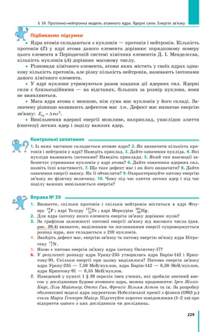 229
§ 39. Протонно-нейтронна модель атомного ядра. Ядерні сили. Енергія зв’язку
Підбиваємо підсумки
 Ядра атомів складаються з нуклонів — протонів і нейтронів. Кількість
протонів (Z) у ядрі атома даного елемента дорівнює порядковому номеру
цього елемента в Періодичній системі хімічних елементів Д. І. Менделєєва,
кількість нуклонів (A) дорівнює масовому числу.
 Різновиди хімічного елемента, атоми яких містять у своїх ядрах одна-
кову кількість протонів, але різну кількість нейтронів, називають ізотопами
даного хімічного елемента.
 У ядрі нуклони утримуються разом завдяки дії ядерних сил. Ядерні
сили є близькодійними — на відстанях, більших за розмір нуклона, вони
не виявляються.
 Маса ядра атома є меншою, ніж сума мас нуклонів у його складі. За-
значену різницю називають дефектом мас ∆m. Дефект мас визначає енергію
зв’язку: E mcзв = ∆ 2
.
 Вивільнення ядерної енергії можливе, наприклад, унаслідок злиття
(синтезу) легких ядер і поділу важких ядер.
контрольні запитання
1. Із яких частинок складається атомне ядро? 2. Як визначити кількість про-
тонів і нейтронів у ядрі? Наведіть приклад. 3. Дайте означення нукліда. 4. Які
нукліди називають ізотопами? Наведіть приклади. 5. Який тип взаємодії за-
безпечує утримання нуклонів у ядрі атома? 6. Дайте означення ядерних сил,
назвіть їхні властивості. 7. Що таке дефект мас і як його визначити? 8. Дайте
означення енергії звязку. Як її обчислити? 9. Охарактеризуйте питому енергію
зв’язку як фізичну величину. 10. Чому під час злиття легких ядер і під час
поділу важких вивільняється енергія?
Вправа № 39
1. Визначте, скільки протонів і скільки нейтронів міститься в ядрі Флу-
ору 9
19
F ; ядрі Телуру 52
127
Te ; ядрі Меркурію 80
201
Hg.
2. Для ядра ізотопу якого елемента енергія зв’язку дорівнює нулю?
3. За графіком залежності питомої енергії зв’язку від масового числа (див.
рис. 39.4) визначте, виділенням чи поглинанням енергії супроводжується
розпад ядра, яке складається з 210 нуклонів.
4. Знайдіть дефект мас, енергію зв’язку та питому енергію зв’язку ядра Нітро-
гену 7
14
N.
5. Якою є питома енергія зв’язку ядра ізотопу Оксигену-17?
6. У результаті розпаду ядра Урану-235 утворились ядра Барію-142 і Крип-
тону-91. Скільки енергії при цьому виділилося? Питома енергія зв’язку
ядра Урану-235 — 7,59 МеВ/нуклон, ядра Барію-142 — 8,38 МеВ/нуклон,
ядра Криптону-91 — 8,55 МеВ/нуклон.
7. Наведений у пункті 1 § 39 перелік імен учених, які зробили значний вне-
сок у дослідження будови атомного ядра, можна продовжити: Ірен Жоліо­
Кюрі, Ліза Майтнер, Отто Ган, Френсіс Вільям Астон та ін. За розробку
оболонкової моделі ядра лауреаткою Нобелівської премії з фізики (1963 р.)
стала Марія Ґепперт­Майєр. Підготуйте коротке повідомлення (1–2 хв) про
відкриття одного з цих дослідників чи дослідниць.
 