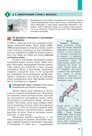 23
§ 5. Електричний струм у металах
Вольфрамова нитка лампи розжарювання поступово тоншає
через випаровування металу; врешті-решт у найтоншому місці
нитка перегоряє. А чому лампа найчастіше перегоряє в той
момент, коли її вмикають? Якщо ви не можете зараз відпові-
сти на це запитання, поверніться до нього після опрацювання
матеріалу параграфа.
1
Як рухаються електрони в металевому
провіднику
У 1900 р., через три роки після відкриття елек-
трона, німецький фізик Пауль Друде (1863–
1906) запропонував електронну теорію провід­
ності металів, відповідно до якої електрони в
металах поводяться подібно до молекул ідеаль-
ного газу. Зараз ця теорія має назву класична
електронна теорія.
Згідно із класичною електронною теорією
внутрішня будова металу являє собою утво-
рену позитивно зарядженими йонами криста-
лічну ґратку, яка перебуває в «газі» вільних
електронів. Якщо в металевому провіднику
створити електричне поле, то на хаотичний
рух електронів накладатиметься дрейф елек-
тронів у напрямку сили, що діє на електрони
з боку електричного поля. Цей дрейф електро-
нів і є електричним струмом.
Електричний струм у металах являє собою
напрямлений рух вільних електронів.
Уявімо модель руху електрона в металі,
в якому створено електричне поле. Відповідно
до класичної теорії електрон досить короткий
час розганяється електричним полем, потім,
зіткнувшись із позитивним йоном, змінює на-
прямок свого руху, потім знову набирає швид-
кості в напрямку дії поля, знову зі­штовхується
з йоном і т. д. Під час зіткнень електрон пере-
дає йону частину кінетичної енергії, здобутої
внаслідок дії поля. Саме ці зіткнення «відпо-
відальні» за опір металу.
Визначимо середню швидкість v на­
прямленого руху електронів. За інтервал часу t
через переріз площею S провідника проходить
N електронів: N nSvt= , де n — концентрація
Дослід
Стюарта — Толмена
Якщо металевому провід-
нику (1) надати швидкого
обертання, а потім різко зу-
пинити, то вільні зарядже-
ні частинки рухатимуться
за інерцією  — в  провідни-
ку виникне короткочасний
електричний струм. За
відхиленням стрілки галь-
ванометра (2) можна ви-
явити, заряди якого зна-
ку створюють цей струм,
а знаючи опір провідника,
силу струму та лінійну
швидкість обертання, ді-
знатися, які саме частинки
створюють струм.
1
2
Такий дослід у  1916  р.
здійснили американські
вче­ні Річард Толмен (1881–
1948) і Томас Стюарт
(1890–1958). Вони експери-
ментально довели, що елек-
тричний струм у металах
являє собою напрямлений
рух вільних електронів.
 