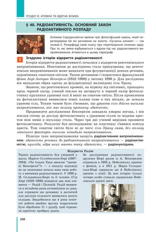 230
РОЗДІЛ IV. Атомна та ядерна фізика
§ 40. Радіоактивність. Основний закон
радіоактивного розпаду
Алхіміки Середньовіччя мріяли про філософський камінь, який пе-
ретворював би всі речовини на золото. «Сучасна алхімія» — так
назвав Е. Резерфорд свою книгу про перетворення атомних ядер.
Про те, які зміни відбуваються з ядром під час радіоактивного ви-
промінювання, йтиметься в цьому параграфі.
1
Згадуємо історію відкриття радіоактивності
Історія відкриття радіоактивності почалася з відкриття рентгенівського
випромінювання. Поштовхом до досліджень стало припущення, що рентге-
нівське випромінювання може виникати при флуоресценції деяких речовин,
опромінених сонячним світлом. Такою речовиною і скористався французький
фізик Анрі Антуан Беккерель (1852–1908) у лютому 1896 р. Для досліджень
він випадково обрав здатну до флуоресценції маловідому сіль Урану.
Знаючи, що рентгенівські промені, на відміну від світлових, проходять
крізь чорний папір, учений поклав на загорнуту в чорний папір фотопла­
стинку крупинки уранової солі й виніс на сонячне світло. Після проявлення
на фотопластинці виявилися темні плями саме в тих місцях, де лежала
уранова сіль. Таким чином було з’ясовано, що уранова сіль дійсно висилає
випромінювання, яке має велику проникну здатність.
Продовжити дослідження Беккерелю завадила хмарна погода, і він
поклав готову до досліду фотопластинку з урановою сіллю та мідним хрес-
том між ними в шухляду стола. Через три дні учений вирішив проявити
фотопластинку. Результат був несподіваним: на пластинці з’явився контур
хреста. Тож сонячне світло було ні до чого: сіль Урану сама, без впливу
зовнішніх факторів, висилає невидиме випромінювання.
Пізніше таке випромінювання назвуть радіоактивним випромінюван-
ням; здатність речовин до радіоактивного випромінювання  — радіоактив-
ністю; нукліди, ядра яких мають таку здатність, — радіонуклідами.
Термін радіоактивність був уведений у
науку Марією Склодовською-Кюрі (1867–
1934). «Чи тільки Уран висилає “проме-
ні Беккереля”?» — з пошуку відповіді
на це запитання почала вона свою робо-
ту з вивчення радіоактивності. У 1898 р.
М.  Склодовська-Кюрі та її чоловік П’єр
Кюрі (1859–1906) відкрили два нові еле-
менти — Радій і Полоній. Радій виявив-
ся в мільйони разів активнішим за уран,
але отримати цю речовину в достатній
для дослідів кількості виявилося досить
складно. Знадобилося ще 4 роки копіт-
кої роботи (майже вручну подружжям
було оброблено 11 т руди!), щоб отрима-
ти крихітну пробірку радію.
За дослідження радіоактивності по-
дружжя Кюрі разом із А.  Беккерелем
отримали в 1903 р. Нобелівську премію
з  фізики, а в 1911 р. Марія Склодов-
ська-Кюрі одержала ще й Нобелівську
премію з  хімії. За всю історію тільки
чотири особи ставали лауреатами Нобе-
лівської премії двічі.
Відкриття Радію
 